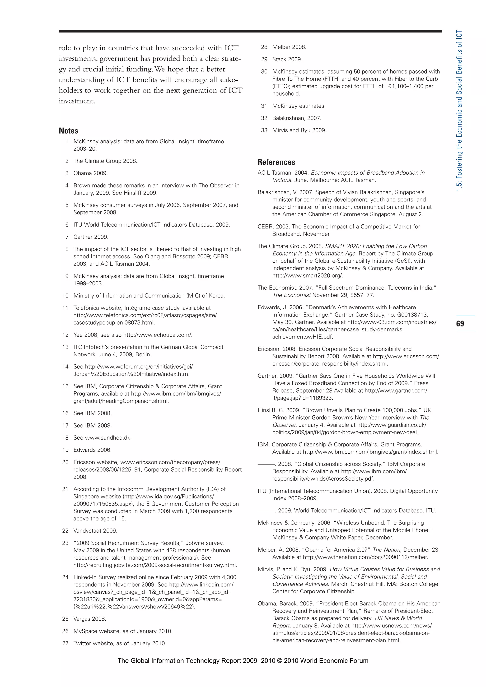 role to play: in countries that have succeeded with ICT
investments, government has provided both a clear strate-
gy and crucial initial funding.We hope that a better
understanding of ICT benefits will encourage all stake-
holders to work together on the next generation of ICT
investment.
Notes
1 McKinsey analysis; data are from Global Insight, timeframe
2003–20.
2 The Climate Group 2008.
3 Obama 2009.
4 Brown made these remarks in an interview with The Observer in
January, 2009. See Hinsliff 2009.
5 McKinsey consumer surveys in July 2006, September 2007, and
September 2008.
6 ITU World Telecommunication/ICT Indicators Database, 2009.
7 Gartner 2009.
8 The impact of the ICT sector is likened to that of investing in high
speed Internet access. See Qiang and Rossotto 2009; CEBR
2003, and ACIL Tasman 2004.
9 McKinsey analysis; data are from Global Insight, timeframe
1999–2003.
10 Ministry of Information and Communication (MIC) of Korea.
11 Telefónica website, Intégrame case study, available at
http://www.telefonica.com/ext/rc08/atlasrc/cspages/site/
casestudypopup-en-08073.html.
12 Yee 2008; see also http://www.echoupal.com/.
13 ITC Infotech’s presentation to the German Global Compact
Network, June 4, 2009, Berlin.
14 See http://www.weforum.org/en/initiatives/gei/
Jordan%20Education%20Initiative/index.htm.
15 See IBM, Corporate Citizenship & Corporate Affairs, Grant
Programs, available at http://www.ibm.com/ibm/ibmgives/
grant/adult/ReadingCompanion.shtml.
16 See IBM 2008.
17 See IBM 2008.
18 See www.sundhed.dk.
19 Edwards 2006.
20 Ericsson website, www.ericsson.com/thecompany/press/
releases/2008/06/1225191, Corporate Social Responsibility Report
2008.
21 According to the Infocomm Development Authority (IDA) of
Singapore website (http://www.ida.gov.sg/Publications/
20090717150535.aspx), the E-Government Customer Perception
Survey was conducted in March 2009 with 1,200 respondents
above the age of 15.
22 Vandystadt 2009.
23 “2009 Social Recruitment Survey Results,” Jobvite survey,
May 2009 in the United States with 438 respondents (human
resources and talent management professionals). See
http://recruiting.jobvite.com/2009-social-recruitment-survey.html.
24 Linked-In Survey realized online since February 2009 with 4,300
respondents in November 2009. See http://www.linkedin.com/
osview/canvas?_ch_page_id=1&_ch_panel_id=1&_ch_app_id=
7231830&_applicationId=1900&_ownerId=0&appParams=
{%22uri%22:%22/answers/show/20649%22}.
25 Vargas 2008.
26 MySpace website, as of January 2010.
27 Twitter website, as of January 2010.
28 Melber 2008.
29 Stack 2009.
30 McKinsey estimates, assuming 50 percent of homes passed with
Fibre To The Home (FTTH) and 40 percent with Fiber to the Curb
(FTTC); estimated upgrade cost for FTTH of 1,100–1,400 per
household.
31 McKinsey estimates.
32 Balakrishnan, 2007.
33 Mirvis and Ryu 2009.
References
ACIL Tasman. 2004. Economic Impacts of Broadband Adoption in
Victoria. June. Melbourne: ACIL Tasman.
Balakrishnan, V. 2007. Speech of Vivian Balakrishnan, Singapore’s
minister for community development, youth and sports, and
second minister of information, communication and the arts at
the American Chamber of Commerce Singapore, August 2.
CEBR. 2003. The Economic Impact of a Competitive Market for
Broadband. November.
The Climate Group. 2008. SMART 2020: Enabling the Low Carbon
Economy in the Information Age. Report by The Climate Group
on behalf of the Global e-Sustainability Initiative (GeSI), with
independent analysis by McKinsey & Company. Available at
http://www.smart2020.org/.
The Economist. 2007. “Full-Spectrum Dominance: Telecoms in India.”
The Economist November 29, 8557: 77.
Edwards, J. 2006. “Denmark’s Achievements with Healthcare
Information Exchange.” Gartner Case Study, no. G00138713,
May 30. Gartner. Available at http://www-03.ibm.com/industries/
ca/en/healthcare/files/gartner-case_study-denmarks_
achievementswHIE.pdf.
Ericsson. 2008. Ericsson Corporate Social Responsibility and
Sustainability Report 2008. Available at http://www.ericsson.com/
ericsson/corporate_responsibility/index.shtml.
Gartner. 2009. “Gartner Says One in Five Households Worldwide Will
Have a Foxed Broadband Connection by End of 2009.” Press
Release, September 28 Available at http://www.gartner.com/
it/page.jsp?id=1189323.
Hinsliff, G. 2009. “Brown Unveils Plan to Create 100,000 Jobs.” UK
Prime Minister Gordon Brown’s New Year Interview with The
Observer, January 4. Available at http://www.guardian.co.uk/
politics/2009/jan/04/gordon-brown-employment-new-deal.
IBM. Corporate Citizenship & Corporate Affairs, Grant Programs.
Available at http://www.ibm.com/ibm/ibmgives/grant/index.shtml.
———. 2008. “Global Citizenship across Society.” IBM Corporate
Responsibility. Available at http://www.ibm.com/ibm/
responsibility/dwnlds/AcrossSociety.pdf.
ITU (International Telecommunication Union). 2008. Digital Opportunity
Index 2008–2009.
———. 2009. World Telecommunication/ICT Indicators Database. ITU.
McKinsey & Company. 2006. “Wireless Unbound: The Surprising
Economic Value and Untapped Potential of the Mobile Phone.”
McKinsey & Company White Paper, December.
Melber, A. 2008. “Obama for America 2.0?” The Nation, December 23.
Available at http://www.thenation.com/doc/20090112/melber.
Mirvis, P. and K. Ryu. 2009. How Virtue Creates Value for Business and
Society: Investigating the Value of Environmental, Social and
Governance Activities. March. Chestnut Hill, MA: Boston College
Center for Corporate Citizenship.
Obama, Barack. 2009. “President-Elect Barack Obama on His American
Recovery and Reinvestment Plan,” Remarks of President-Elect
Barack Obama as prepared for delivery. US News & World
Report, January 8. Available at http://www.usnews.com/news/
stimulus/articles/2009/01/08/president-elect-barack-obama-on-
his-american-recovery-and-reinvestment-plan.html.
69
1.5:FosteringtheEconomicandSocialBenefitsofICT
Part 1.r2 3/2/10 4:40 AM Page 69
The Global Information Technology Report 2009–2010 © 2010 World Economic Forum
 