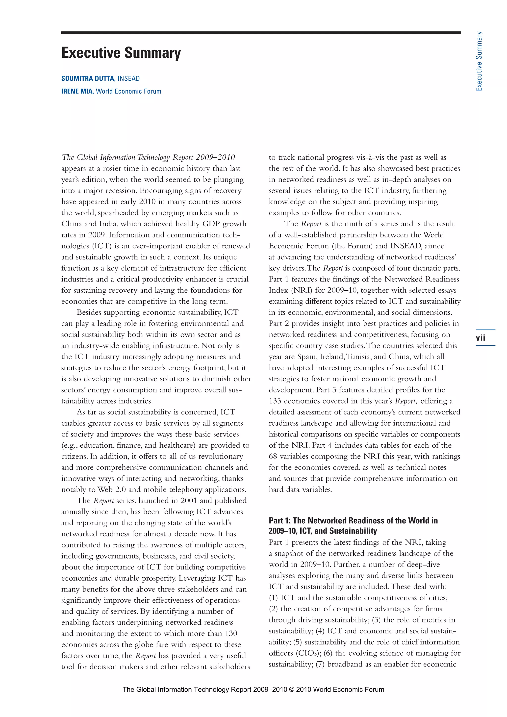vii
ExecutiveSummary
The Global Information Technology Report 2009–2010
appears at a rosier time in economic history than last
year’s edition, when the world seemed to be plunging
into a major recession. Encouraging signs of recovery
have appeared in early 2010 in many countries across
the world, spearheaded by emerging markets such as
China and India, which achieved healthy GDP growth
rates in 2009. Information and communication tech-
nologies (ICT) is an ever-important enabler of renewed
and sustainable growth in such a context. Its unique
function as a key element of infrastructure for efficient
industries and a critical productivity enhancer is crucial
for sustaining recovery and laying the foundations for
economies that are competitive in the long term.
Besides supporting economic sustainability, ICT
can play a leading role in fostering environmental and
social sustainability both within its own sector and as
an industry-wide enabling infrastructure. Not only is
the ICT industry increasingly adopting measures and
strategies to reduce the sector’s energy footprint, but it
is also developing innovative solutions to diminish other
sectors’ energy consumption and improve overall sus-
tainability across industries.
As far as social sustainability is concerned, ICT
enables greater access to basic services by all segments
of society and improves the ways these basic services
(e.g., education, finance, and healthcare) are provided to
citizens. In addition, it offers to all of us revolutionary
and more comprehensive communication channels and
innovative ways of interacting and networking, thanks
notably to Web 2.0 and mobile telephony applications.
The Report series, launched in 2001 and published
annually since then, has been following ICT advances
and reporting on the changing state of the world’s
networked readiness for almost a decade now. It has
contributed to raising the awareness of multiple actors,
including governments, businesses, and civil society,
about the importance of ICT for building competitive
economies and durable prosperity. Leveraging ICT has
many benefits for the above three stakeholders and can
significantly improve their effectiveness of operations
and quality of services. By identifying a number of
enabling factors underpinning networked readiness
and monitoring the extent to which more than 130
economies across the globe fare with respect to these
factors over time, the Report has provided a very useful
tool for decision makers and other relevant stakeholders
to track national progress vis-à-vis the past as well as
the rest of the world. It has also showcased best practices
in networked readiness as well as in-depth analyses on
several issues relating to the ICT industry, furthering
knowledge on the subject and providing inspiring
examples to follow for other countries.
The Report is the ninth of a series and is the result
of a well-established partnership between the World
Economic Forum (the Forum) and INSEAD, aimed
at advancing the understanding of networked readiness’
key drivers.The Report is composed of four thematic parts.
Part 1 features the findings of the Networked Readiness
Index (NRI) for 2009–10, together with selected essays
examining different topics related to ICT and sustainability
in its economic, environmental, and social dimensions.
Part 2 provides insight into best practices and policies in
networked readiness and competitiveness, focusing on
specific country case studies.The countries selected this
year are Spain, Ireland,Tunisia, and China, which all
have adopted interesting examples of successful ICT
strategies to foster national economic growth and
development. Part 3 features detailed profiles for the
133 economies covered in this year’s Report, offering a
detailed assessment of each economy’s current networked
readiness landscape and allowing for international and
historical comparisons on specific variables or components
of the NRI. Part 4 includes data tables for each of the
68 variables composing the NRI this year, with rankings
for the economies covered, as well as technical notes
and sources that provide comprehensive information on
hard data variables.
Part 1: The Networked Readiness of the World in
2009–10, ICT, and Sustainability
Part 1 presents the latest findings of the NRI, taking
a snapshot of the networked readiness landscape of the
world in 2009–10. Further, a number of deep-dive
analyses exploring the many and diverse links between
ICT and sustainability are included.These deal with:
(1) ICT and the sustainable competitiveness of cities;
(2) the creation of competitive advantages for firms
through driving sustainability; (3) the role of metrics in
sustainability; (4) ICT and economic and social sustain-
ability; (5) sustainability and the role of chief information
officers (CIOs); (6) the evolving science of managing for
sustainability; (7) broadband as an enabler for economic
Executive Summary
SOUMITRA DUTTA, INSEAD
IRENE MIA, World Economic Forum
Part 1.r2 3/2/10 4:40 AM Page vii
The Global Information Technology Report 2009–2010 © 2010 World Economic Forum
 