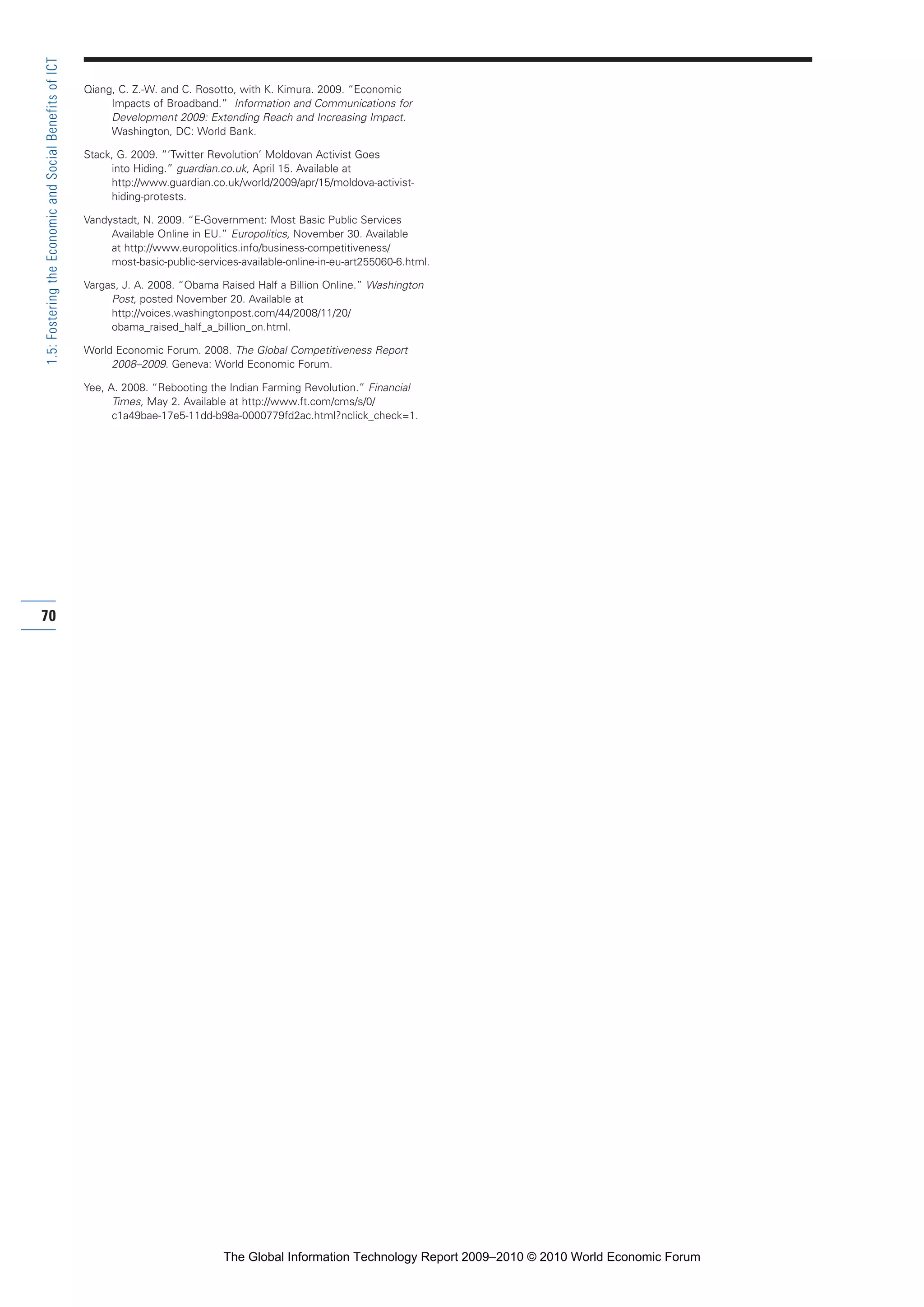 Qiang, C. Z.-W. and C. Rosotto, with K. Kimura. 2009. “Economic
Impacts of Broadband.” Information and Communications for
Development 2009: Extending Reach and Increasing Impact.
Washington, DC: World Bank.
Stack, G. 2009. “‘Twitter Revolution’ Moldovan Activist Goes
into Hiding.” guardian.co.uk, April 15. Available at
http://www.guardian.co.uk/world/2009/apr/15/moldova-activist-
hiding-protests.
Vandystadt, N. 2009. “E-Government: Most Basic Public Services
Available Online in EU.” Europolitics, November 30. Available
at http://www.europolitics.info/business-competitiveness/
most-basic-public-services-available-online-in-eu-art255060-6.html.
Vargas, J. A. 2008. “Obama Raised Half a Billion Online.” Washington
Post, posted November 20. Available at
http://voices.washingtonpost.com/44/2008/11/20/
obama_raised_half_a_billion_on.html.
World Economic Forum. 2008. The Global Competitiveness Report
2008–2009. Geneva: World Economic Forum.
Yee, A. 2008. “Rebooting the Indian Farming Revolution.” Financial
Times, May 2. Available at http://www.ft.com/cms/s/0/
c1a49bae-17e5-11dd-b98a-0000779fd2ac.html?nclick_check=1.
70
1.5:FosteringtheEconomicandSocialBenefitsofICT
Part 1.r2 3/2/10 4:40 AM Page 70
The Global Information Technology Report 2009–2010 © 2010 World Economic Forum
 