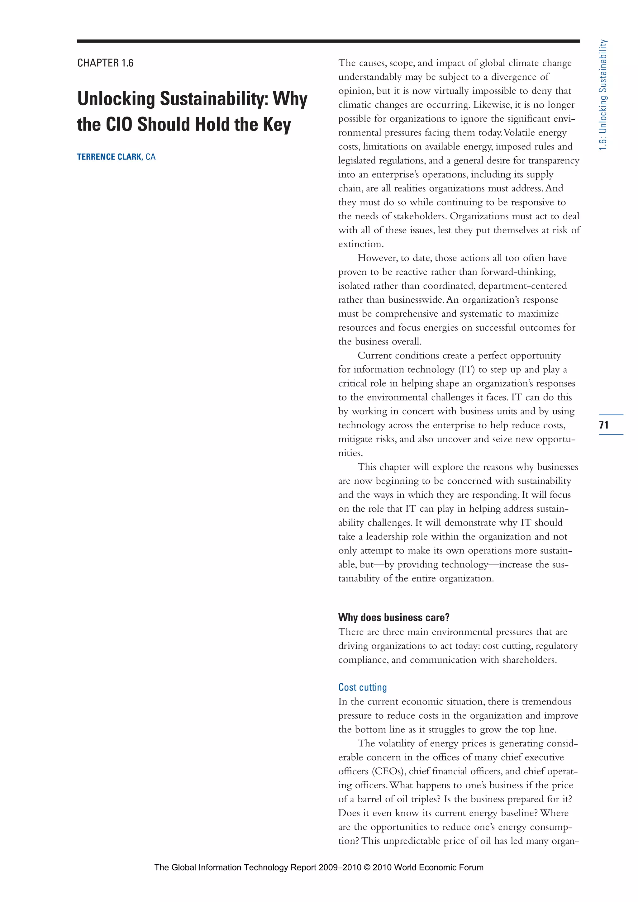 CHAPTER 1.6
Unlocking Sustainability: Why
the CIO Should Hold the Key
TERRENCE CLARK, CA
The causes, scope, and impact of global climate change
understandably may be subject to a divergence of
opinion, but it is now virtually impossible to deny that
climatic changes are occurring. Likewise, it is no longer
possible for organizations to ignore the significant envi-
ronmental pressures facing them today.Volatile energy
costs, limitations on available energy, imposed rules and
legislated regulations, and a general desire for transparency
into an enterprise’s operations, including its supply
chain, are all realities organizations must address.And
they must do so while continuing to be responsive to
the needs of stakeholders. Organizations must act to deal
with all of these issues, lest they put themselves at risk of
extinction.
However, to date, those actions all too often have
proven to be reactive rather than forward-thinking,
isolated rather than coordinated, department-centered
rather than businesswide.An organization’s response
must be comprehensive and systematic to maximize
resources and focus energies on successful outcomes for
the business overall.
Current conditions create a perfect opportunity
for information technology (IT) to step up and play a
critical role in helping shape an organization’s responses
to the environmental challenges it faces. IT can do this
by working in concert with business units and by using
technology across the enterprise to help reduce costs,
mitigate risks, and also uncover and seize new opportu-
nities.
This chapter will explore the reasons why businesses
are now beginning to be concerned with sustainability
and the ways in which they are responding. It will focus
on the role that IT can play in helping address sustain-
ability challenges. It will demonstrate why IT should
take a leadership role within the organization and not
only attempt to make its own operations more sustain-
able, but—by providing technology—increase the sus-
tainability of the entire organization.
Why does business care?
There are three main environmental pressures that are
driving organizations to act today: cost cutting, regulatory
compliance, and communication with shareholders.
Cost cutting
In the current economic situation, there is tremendous
pressure to reduce costs in the organization and improve
the bottom line as it struggles to grow the top line.
The volatility of energy prices is generating consid-
erable concern in the offices of many chief executive
officers (CEOs), chief financial officers, and chief operat-
ing officers.What happens to one’s business if the price
of a barrel of oil triples? Is the business prepared for it?
Does it even know its current energy baseline? Where
are the opportunities to reduce one’s energy consump-
tion? This unpredictable price of oil has led many organ-
71
1.6:UnlockingSustainability
Part 1.r2 3/2/10 4:40 AM Page 71
The Global Information Technology Report 2009–2010 © 2010 World Economic Forum
 