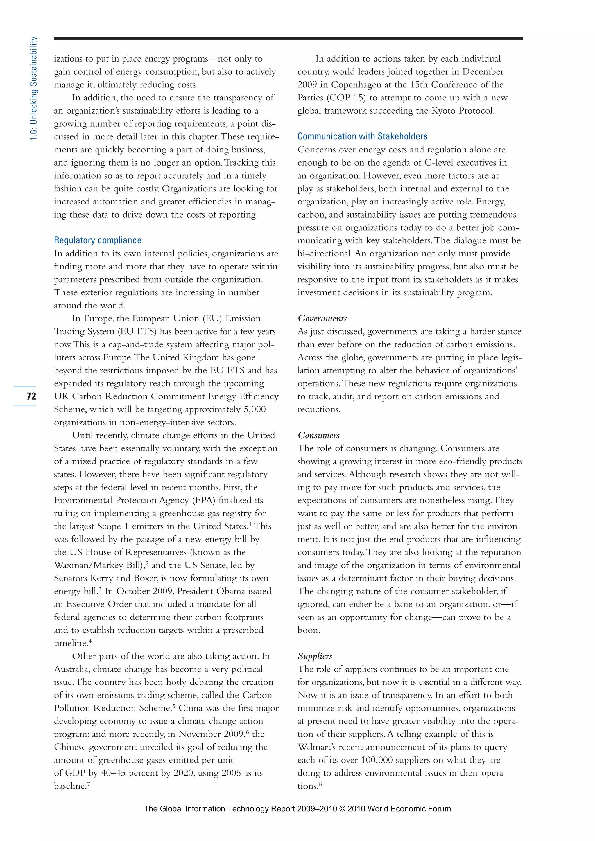 izations to put in place energy programs—not only to
gain control of energy consumption, but also to actively
manage it, ultimately reducing costs.
In addition, the need to ensure the transparency of
an organization’s sustainability efforts is leading to a
growing number of reporting requirements, a point dis-
cussed in more detail later in this chapter.These require-
ments are quickly becoming a part of doing business,
and ignoring them is no longer an option.Tracking this
information so as to report accurately and in a timely
fashion can be quite costly. Organizations are looking for
increased automation and greater efficiencies in manag-
ing these data to drive down the costs of reporting.
Regulatory compliance
In addition to its own internal policies, organizations are
finding more and more that they have to operate within
parameters prescribed from outside the organization.
These exterior regulations are increasing in number
around the world.
In Europe, the European Union (EU) Emission
Trading System (EU ETS) has been active for a few years
now.This is a cap-and-trade system affecting major pol-
luters across Europe.The United Kingdom has gone
beyond the restrictions imposed by the EU ETS and has
expanded its regulatory reach through the upcoming
UK Carbon Reduction Commitment Energy Efficiency
Scheme, which will be targeting approximately 5,000
organizations in non-energy-intensive sectors.
Until recently, climate change efforts in the United
States have been essentially voluntary, with the exception
of a mixed practice of regulatory standards in a few
states. However, there have been significant regulatory
steps at the federal level in recent months. First, the
Environmental Protection Agency (EPA) finalized its
ruling on implementing a greenhouse gas registry for
the largest Scope 1 emitters in the United States.1
This
was followed by the passage of a new energy bill by
the US House of Representatives (known as the
Waxman/Markey Bill),2
and the US Senate, led by
Senators Kerry and Boxer, is now formulating its own
energy bill.3
In October 2009, President Obama issued
an Executive Order that included a mandate for all
federal agencies to determine their carbon footprints
and to establish reduction targets within a prescribed
timeline.4
Other parts of the world are also taking action. In
Australia, climate change has become a very political
issue.The country has been hotly debating the creation
of its own emissions trading scheme, called the Carbon
Pollution Reduction Scheme.5
China was the first major
developing economy to issue a climate change action
program; and more recently, in November 2009,6
the
Chinese government unveiled its goal of reducing the
amount of greenhouse gases emitted per unit
of GDP by 40–45 percent by 2020, using 2005 as its
baseline.7
In addition to actions taken by each individual
country, world leaders joined together in December
2009 in Copenhagen at the 15th Conference of the
Parties (COP 15) to attempt to come up with a new
global framework succeeding the Kyoto Protocol.
Communication with Stakeholders
Concerns over energy costs and regulation alone are
enough to be on the agenda of C-level executives in
an organization. However, even more factors are at
play as stakeholders, both internal and external to the
organization, play an increasingly active role. Energy,
carbon, and sustainability issues are putting tremendous
pressure on organizations today to do a better job com-
municating with key stakeholders.The dialogue must be
bi-directional.An organization not only must provide
visibility into its sustainability progress, but also must be
responsive to the input from its stakeholders as it makes
investment decisions in its sustainability program.
Governments
As just discussed, governments are taking a harder stance
than ever before on the reduction of carbon emissions.
Across the globe, governments are putting in place legis-
lation attempting to alter the behavior of organizations’
operations.These new regulations require organizations
to track, audit, and report on carbon emissions and
reductions.
Consumers
The role of consumers is changing. Consumers are
showing a growing interest in more eco-friendly products
and services.Although research shows they are not will-
ing to pay more for such products and services, the
expectations of consumers are nonetheless rising.They
want to pay the same or less for products that perform
just as well or better, and are also better for the environ-
ment. It is not just the end products that are influencing
consumers today.They are also looking at the reputation
and image of the organization in terms of environmental
issues as a determinant factor in their buying decisions.
The changing nature of the consumer stakeholder, if
ignored, can either be a bane to an organization, or—if
seen as an opportunity for change—can prove to be a
boon.
Suppliers
The role of suppliers continues to be an important one
for organizations, but now it is essential in a different way.
Now it is an issue of transparency. In an effort to both
minimize risk and identify opportunities, organizations
at present need to have greater visibility into the opera-
tion of their suppliers.A telling example of this is
Walmart’s recent announcement of its plans to query
each of its over 100,000 suppliers on what they are
doing to address environmental issues in their opera-
tions.8
72
1.6:UnlockingSustainability
Part 1.r2 3/2/10 4:40 AM Page 72
The Global Information Technology Report 2009–2010 © 2010 World Economic Forum
 