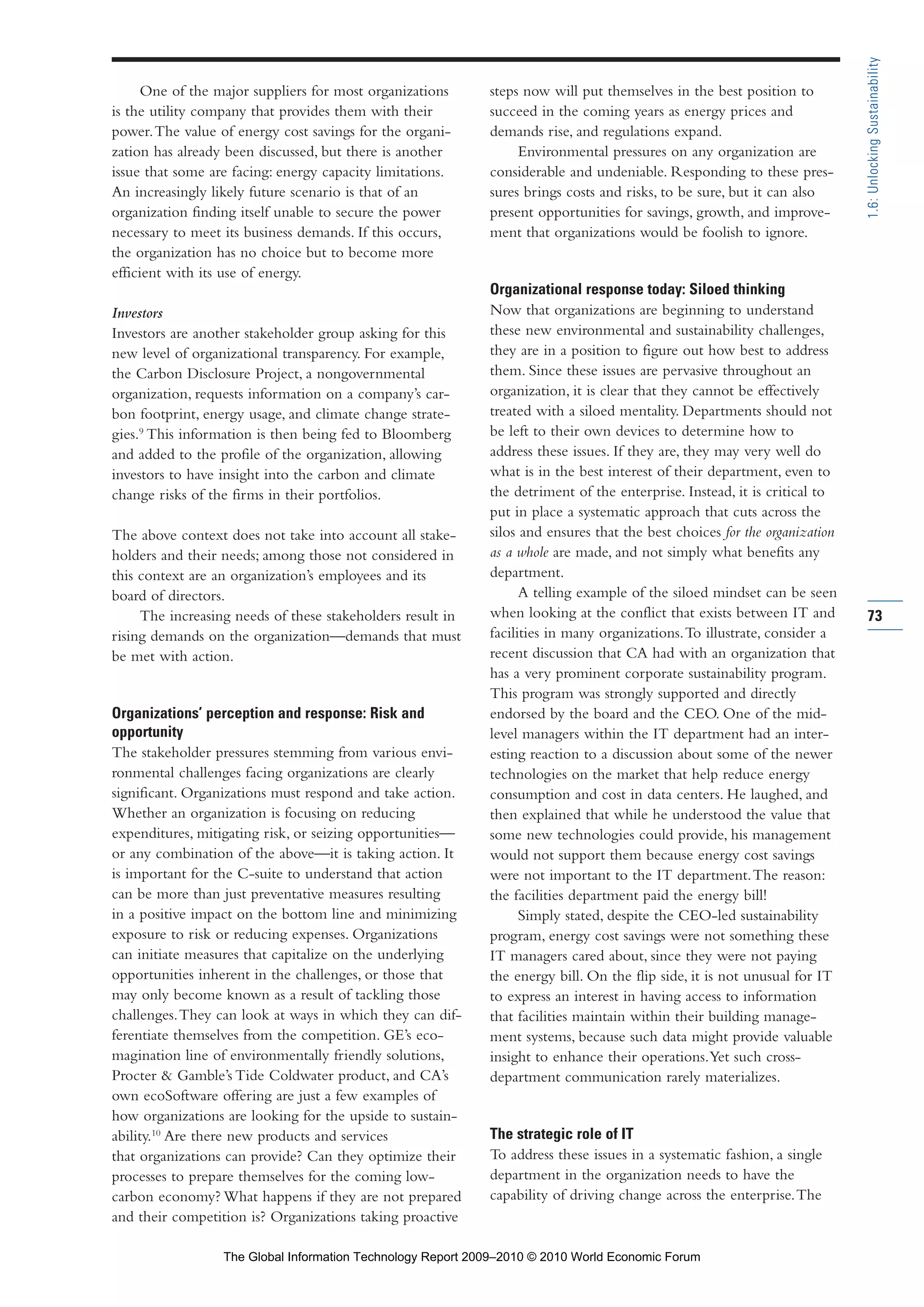 One of the major suppliers for most organizations
is the utility company that provides them with their
power.The value of energy cost savings for the organi-
zation has already been discussed, but there is another
issue that some are facing: energy capacity limitations.
An increasingly likely future scenario is that of an
organization finding itself unable to secure the power
necessary to meet its business demands. If this occurs,
the organization has no choice but to become more
efficient with its use of energy.
Investors
Investors are another stakeholder group asking for this
new level of organizational transparency. For example,
the Carbon Disclosure Project, a nongovernmental
organization, requests information on a company’s car-
bon footprint, energy usage, and climate change strate-
gies.9
This information is then being fed to Bloomberg
and added to the profile of the organization, allowing
investors to have insight into the carbon and climate
change risks of the firms in their portfolios.
The above context does not take into account all stake-
holders and their needs; among those not considered in
this context are an organization’s employees and its
board of directors.
The increasing needs of these stakeholders result in
rising demands on the organization—demands that must
be met with action.
Organizations’ perception and response: Risk and
opportunity
The stakeholder pressures stemming from various envi-
ronmental challenges facing organizations are clearly
significant. Organizations must respond and take action.
Whether an organization is focusing on reducing
expenditures, mitigating risk, or seizing opportunities—
or any combination of the above—it is taking action. It
is important for the C-suite to understand that action
can be more than just preventative measures resulting
in a positive impact on the bottom line and minimizing
exposure to risk or reducing expenses. Organizations
can initiate measures that capitalize on the underlying
opportunities inherent in the challenges, or those that
may only become known as a result of tackling those
challenges.They can look at ways in which they can dif-
ferentiate themselves from the competition. GE’s eco-
magination line of environmentally friendly solutions,
Procter & Gamble’s Tide Coldwater product, and CA’s
own ecoSoftware offering are just a few examples of
how organizations are looking for the upside to sustain-
ability.10
Are there new products and services
that organizations can provide? Can they optimize their
processes to prepare themselves for the coming low-
carbon economy? What happens if they are not prepared
and their competition is? Organizations taking proactive
steps now will put themselves in the best position to
succeed in the coming years as energy prices and
demands rise, and regulations expand.
Environmental pressures on any organization are
considerable and undeniable. Responding to these pres-
sures brings costs and risks, to be sure, but it can also
present opportunities for savings, growth, and improve-
ment that organizations would be foolish to ignore.
Organizational response today: Siloed thinking
Now that organizations are beginning to understand
these new environmental and sustainability challenges,
they are in a position to figure out how best to address
them. Since these issues are pervasive throughout an
organization, it is clear that they cannot be effectively
treated with a siloed mentality. Departments should not
be left to their own devices to determine how to
address these issues. If they are, they may very well do
what is in the best interest of their department, even to
the detriment of the enterprise. Instead, it is critical to
put in place a systematic approach that cuts across the
silos and ensures that the best choices for the organization
as a whole are made, and not simply what benefits any
department.
A telling example of the siloed mindset can be seen
when looking at the conflict that exists between IT and
facilities in many organizations.To illustrate, consider a
recent discussion that CA had with an organization that
has a very prominent corporate sustainability program.
This program was strongly supported and directly
endorsed by the board and the CEO. One of the mid-
level managers within the IT department had an inter-
esting reaction to a discussion about some of the newer
technologies on the market that help reduce energy
consumption and cost in data centers. He laughed, and
then explained that while he understood the value that
some new technologies could provide, his management
would not support them because energy cost savings
were not important to the IT department.The reason:
the facilities department paid the energy bill!
Simply stated, despite the CEO-led sustainability
program, energy cost savings were not something these
IT managers cared about, since they were not paying
the energy bill. On the flip side, it is not unusual for IT
to express an interest in having access to information
that facilities maintain within their building manage-
ment systems, because such data might provide valuable
insight to enhance their operations.Yet such cross-
department communication rarely materializes.
The strategic role of IT
To address these issues in a systematic fashion, a single
department in the organization needs to have the
capability of driving change across the enterprise.The
73
1.6:UnlockingSustainability
Part 1.r2 3/2/10 4:40 AM Page 73
The Global Information Technology Report 2009–2010 © 2010 World Economic Forum
 