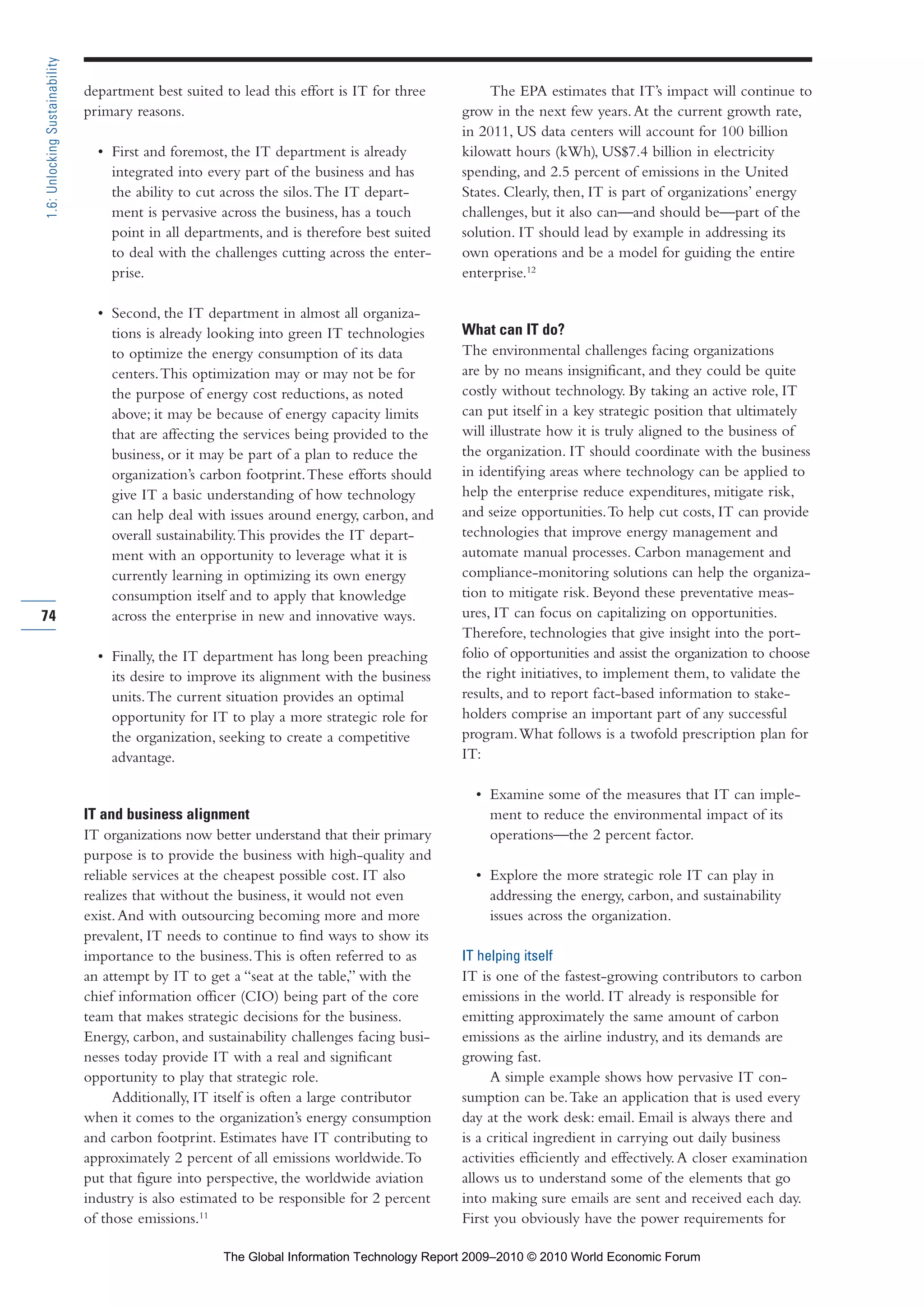 department best suited to lead this effort is IT for three
primary reasons.
• First and foremost, the IT department is already
integrated into every part of the business and has
the ability to cut across the silos.The IT depart-
ment is pervasive across the business, has a touch
point in all departments, and is therefore best suited
to deal with the challenges cutting across the enter-
prise.
• Second, the IT department in almost all organiza-
tions is already looking into green IT technologies
to optimize the energy consumption of its data
centers.This optimization may or may not be for
the purpose of energy cost reductions, as noted
above; it may be because of energy capacity limits
that are affecting the services being provided to the
business, or it may be part of a plan to reduce the
organization’s carbon footprint.These efforts should
give IT a basic understanding of how technology
can help deal with issues around energy, carbon, and
overall sustainability.This provides the IT depart-
ment with an opportunity to leverage what it is
currently learning in optimizing its own energy
consumption itself and to apply that knowledge
across the enterprise in new and innovative ways.
• Finally, the IT department has long been preaching
its desire to improve its alignment with the business
units.The current situation provides an optimal
opportunity for IT to play a more strategic role for
the organization, seeking to create a competitive
advantage.
IT and business alignment
IT organizations now better understand that their primary
purpose is to provide the business with high-quality and
reliable services at the cheapest possible cost. IT also
realizes that without the business, it would not even
exist.And with outsourcing becoming more and more
prevalent, IT needs to continue to find ways to show its
importance to the business.This is often referred to as
an attempt by IT to get a “seat at the table,” with the
chief information officer (CIO) being part of the core
team that makes strategic decisions for the business.
Energy, carbon, and sustainability challenges facing busi-
nesses today provide IT with a real and significant
opportunity to play that strategic role.
Additionally, IT itself is often a large contributor
when it comes to the organization’s energy consumption
and carbon footprint. Estimates have IT contributing to
approximately 2 percent of all emissions worldwide.To
put that figure into perspective, the worldwide aviation
industry is also estimated to be responsible for 2 percent
of those emissions.11
The EPA estimates that IT’s impact will continue to
grow in the next few years.At the current growth rate,
in 2011, US data centers will account for 100 billion
kilowatt hours (kWh), US$7.4 billion in electricity
spending, and 2.5 percent of emissions in the United
States. Clearly, then, IT is part of organizations’ energy
challenges, but it also can—and should be—part of the
solution. IT should lead by example in addressing its
own operations and be a model for guiding the entire
enterprise.12
What can IT do?
The environmental challenges facing organizations
are by no means insignificant, and they could be quite
costly without technology. By taking an active role, IT
can put itself in a key strategic position that ultimately
will illustrate how it is truly aligned to the business of
the organization. IT should coordinate with the business
in identifying areas where technology can be applied to
help the enterprise reduce expenditures, mitigate risk,
and seize opportunities.To help cut costs, IT can provide
technologies that improve energy management and
automate manual processes. Carbon management and
compliance-monitoring solutions can help the organiza-
tion to mitigate risk. Beyond these preventative meas-
ures, IT can focus on capitalizing on opportunities.
Therefore, technologies that give insight into the port-
folio of opportunities and assist the organization to choose
the right initiatives, to implement them, to validate the
results, and to report fact-based information to stake-
holders comprise an important part of any successful
program.What follows is a twofold prescription plan for
IT:
• Examine some of the measures that IT can imple-
ment to reduce the environmental impact of its
operations—the 2 percent factor.
• Explore the more strategic role IT can play in
addressing the energy, carbon, and sustainability
issues across the organization.
IT helping itself
IT is one of the fastest-growing contributors to carbon
emissions in the world. IT already is responsible for
emitting approximately the same amount of carbon
emissions as the airline industry, and its demands are
growing fast.
A simple example shows how pervasive IT con-
sumption can be.Take an application that is used every
day at the work desk: email. Email is always there and
is a critical ingredient in carrying out daily business
activities efficiently and effectively.A closer examination
allows us to understand some of the elements that go
into making sure emails are sent and received each day.
First you obviously have the power requirements for
74
1.6:UnlockingSustainability
Part 1.r2 3/2/10 4:40 AM Page 74
The Global Information Technology Report 2009–2010 © 2010 World Economic Forum
 