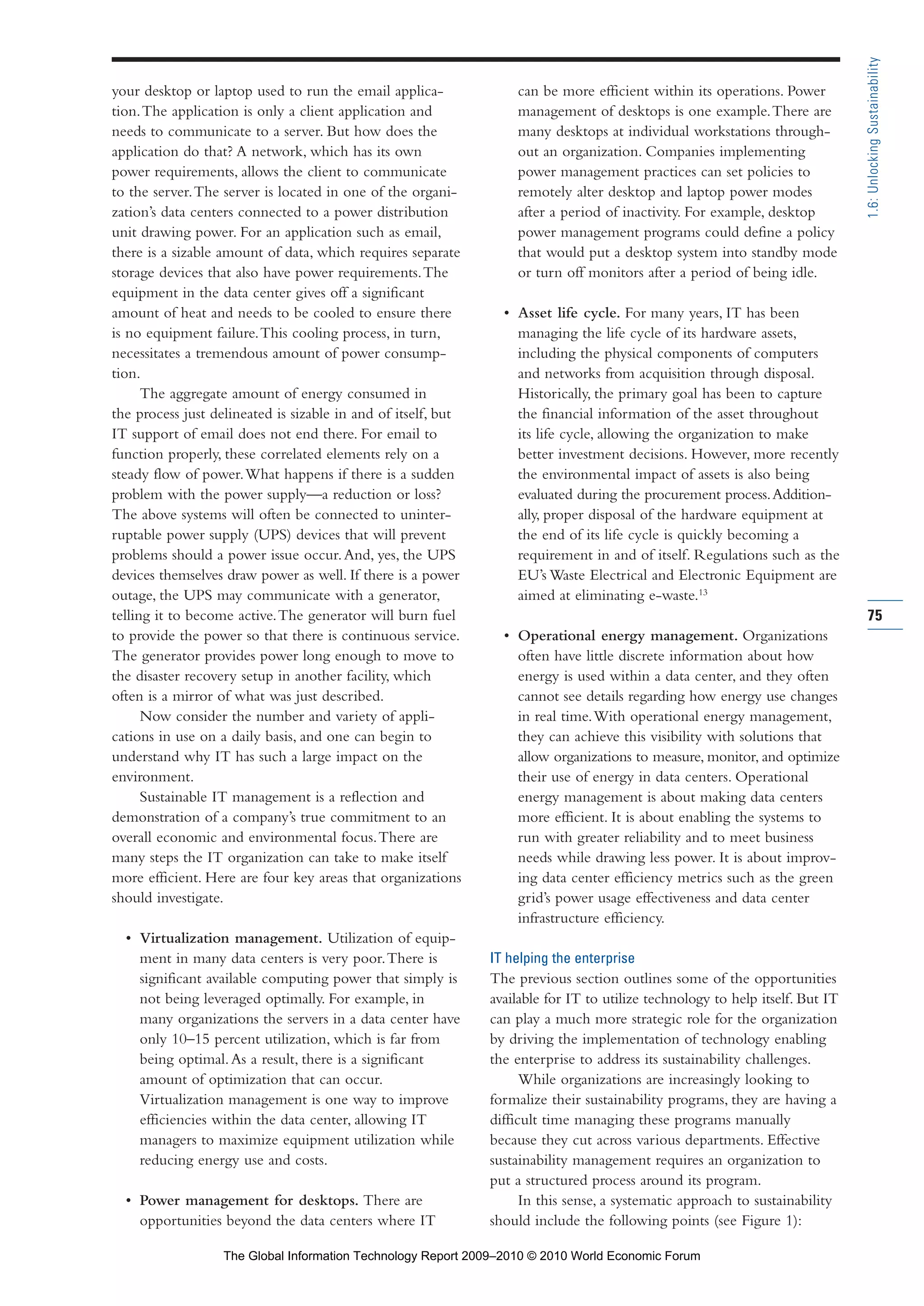your desktop or laptop used to run the email applica-
tion.The application is only a client application and
needs to communicate to a server. But how does the
application do that? A network, which has its own
power requirements, allows the client to communicate
to the server.The server is located in one of the organi-
zation’s data centers connected to a power distribution
unit drawing power. For an application such as email,
there is a sizable amount of data, which requires separate
storage devices that also have power requirements.The
equipment in the data center gives off a significant
amount of heat and needs to be cooled to ensure there
is no equipment failure.This cooling process, in turn,
necessitates a tremendous amount of power consump-
tion.
The aggregate amount of energy consumed in
the process just delineated is sizable in and of itself, but
IT support of email does not end there. For email to
function properly, these correlated elements rely on a
steady flow of power.What happens if there is a sudden
problem with the power supply—a reduction or loss?
The above systems will often be connected to uninter-
ruptable power supply (UPS) devices that will prevent
problems should a power issue occur.And, yes, the UPS
devices themselves draw power as well. If there is a power
outage, the UPS may communicate with a generator,
telling it to become active.The generator will burn fuel
to provide the power so that there is continuous service.
The generator provides power long enough to move to
the disaster recovery setup in another facility, which
often is a mirror of what was just described.
Now consider the number and variety of appli-
cations in use on a daily basis, and one can begin to
understand why IT has such a large impact on the
environment.
Sustainable IT management is a reflection and
demonstration of a company’s true commitment to an
overall economic and environmental focus.There are
many steps the IT organization can take to make itself
more efficient. Here are four key areas that organizations
should investigate.
• Virtualization management. Utilization of equip-
ment in many data centers is very poor.There is
significant available computing power that simply is
not being leveraged optimally. For example, in
many organizations the servers in a data center have
only 10–15 percent utilization, which is far from
being optimal.As a result, there is a significant
amount of optimization that can occur.
Virtualization management is one way to improve
efficiencies within the data center, allowing IT
managers to maximize equipment utilization while
reducing energy use and costs.
• Power management for desktops. There are
opportunities beyond the data centers where IT
can be more efficient within its operations. Power
management of desktops is one example.There are
many desktops at individual workstations through-
out an organization. Companies implementing
power management practices can set policies to
remotely alter desktop and laptop power modes
after a period of inactivity. For example, desktop
power management programs could define a policy
that would put a desktop system into standby mode
or turn off monitors after a period of being idle.
• Asset life cycle. For many years, IT has been
managing the life cycle of its hardware assets,
including the physical components of computers
and networks from acquisition through disposal.
Historically, the primary goal has been to capture
the financial information of the asset throughout
its life cycle, allowing the organization to make
better investment decisions. However, more recently
the environmental impact of assets is also being
evaluated during the procurement process.Addition-
ally, proper disposal of the hardware equipment at
the end of its life cycle is quickly becoming a
requirement in and of itself. Regulations such as the
EU’s Waste Electrical and Electronic Equipment are
aimed at eliminating e-waste.13
• Operational energy management. Organizations
often have little discrete information about how
energy is used within a data center, and they often
cannot see details regarding how energy use changes
in real time.With operational energy management,
they can achieve this visibility with solutions that
allow organizations to measure, monitor, and optimize
their use of energy in data centers. Operational
energy management is about making data centers
more efficient. It is about enabling the systems to
run with greater reliability and to meet business
needs while drawing less power. It is about improv-
ing data center efficiency metrics such as the green
grid’s power usage effectiveness and data center
infrastructure efficiency.
IT helping the enterprise
The previous section outlines some of the opportunities
available for IT to utilize technology to help itself. But IT
can play a much more strategic role for the organization
by driving the implementation of technology enabling
the enterprise to address its sustainability challenges.
While organizations are increasingly looking to
formalize their sustainability programs, they are having a
difficult time managing these programs manually
because they cut across various departments. Effective
sustainability management requires an organization to
put a structured process around its program.
In this sense, a systematic approach to sustainability
should include the following points (see Figure 1):
75
1.6:UnlockingSustainability
Part 1.r2 3/2/10 4:40 AM Page 75
The Global Information Technology Report 2009–2010 © 2010 World Economic Forum
 
