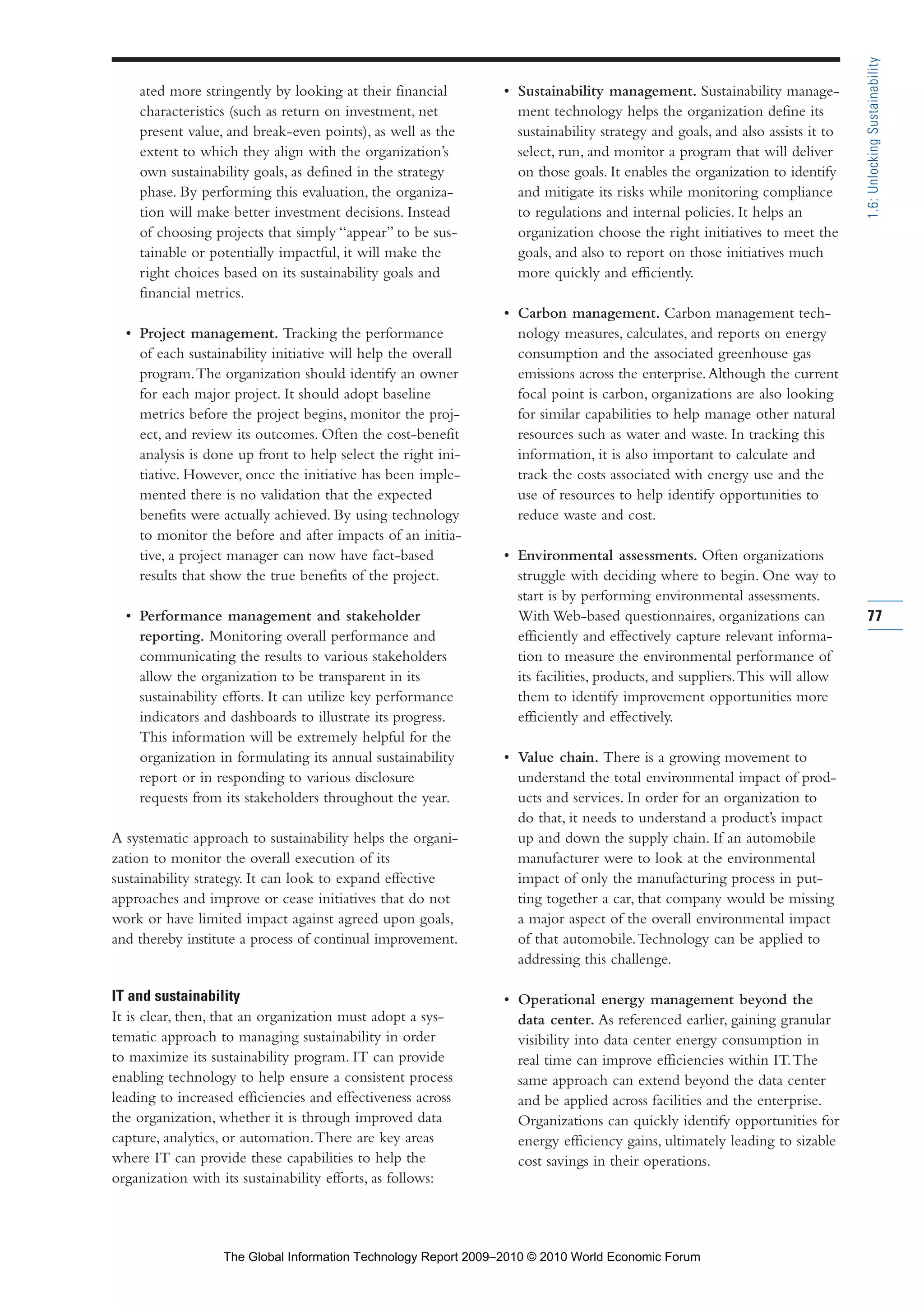 ated more stringently by looking at their financial
characteristics (such as return on investment, net
present value, and break-even points), as well as the
extent to which they align with the organization’s
own sustainability goals, as defined in the strategy
phase. By performing this evaluation, the organiza-
tion will make better investment decisions. Instead
of choosing projects that simply “appear” to be sus-
tainable or potentially impactful, it will make the
right choices based on its sustainability goals and
financial metrics.
• Project management. Tracking the performance
of each sustainability initiative will help the overall
program.The organization should identify an owner
for each major project. It should adopt baseline
metrics before the project begins, monitor the proj-
ect, and review its outcomes. Often the cost-benefit
analysis is done up front to help select the right ini-
tiative. However, once the initiative has been imple-
mented there is no validation that the expected
benefits were actually achieved. By using technology
to monitor the before and after impacts of an initia-
tive, a project manager can now have fact-based
results that show the true benefits of the project.
• Performance management and stakeholder
reporting. Monitoring overall performance and
communicating the results to various stakeholders
allow the organization to be transparent in its
sustainability efforts. It can utilize key performance
indicators and dashboards to illustrate its progress.
This information will be extremely helpful for the
organization in formulating its annual sustainability
report or in responding to various disclosure
requests from its stakeholders throughout the year.
A systematic approach to sustainability helps the organi-
zation to monitor the overall execution of its
sustainability strategy. It can look to expand effective
approaches and improve or cease initiatives that do not
work or have limited impact against agreed upon goals,
and thereby institute a process of continual improvement.
IT and sustainability
It is clear, then, that an organization must adopt a sys-
tematic approach to managing sustainability in order
to maximize its sustainability program. IT can provide
enabling technology to help ensure a consistent process
leading to increased efficiencies and effectiveness across
the organization, whether it is through improved data
capture, analytics, or automation.There are key areas
where IT can provide these capabilities to help the
organization with its sustainability efforts, as follows:
• Sustainability management. Sustainability manage-
ment technology helps the organization define its
sustainability strategy and goals, and also assists it to
select, run, and monitor a program that will deliver
on those goals. It enables the organization to identify
and mitigate its risks while monitoring compliance
to regulations and internal policies. It helps an
organization choose the right initiatives to meet the
goals, and also to report on those initiatives much
more quickly and efficiently.
• Carbon management. Carbon management tech-
nology measures, calculates, and reports on energy
consumption and the associated greenhouse gas
emissions across the enterprise.Although the current
focal point is carbon, organizations are also looking
for similar capabilities to help manage other natural
resources such as water and waste. In tracking this
information, it is also important to calculate and
track the costs associated with energy use and the
use of resources to help identify opportunities to
reduce waste and cost.
• Environmental assessments. Often organizations
struggle with deciding where to begin. One way to
start is by performing environmental assessments.
With Web-based questionnaires, organizations can
efficiently and effectively capture relevant informa-
tion to measure the environmental performance of
its facilities, products, and suppliers.This will allow
them to identify improvement opportunities more
efficiently and effectively.
• Value chain. There is a growing movement to
understand the total environmental impact of prod-
ucts and services. In order for an organization to
do that, it needs to understand a product’s impact
up and down the supply chain. If an automobile
manufacturer were to look at the environmental
impact of only the manufacturing process in put-
ting together a car, that company would be missing
a major aspect of the overall environmental impact
of that automobile.Technology can be applied to
addressing this challenge.
• Operational energy management beyond the
data center. As referenced earlier, gaining granular
visibility into data center energy consumption in
real time can improve efficiencies within IT.The
same approach can extend beyond the data center
and be applied across facilities and the enterprise.
Organizations can quickly identify opportunities for
energy efficiency gains, ultimately leading to sizable
cost savings in their operations.
77
1.6:UnlockingSustainability
Part 1.r2 3/2/10 4:40 AM Page 77
The Global Information Technology Report 2009–2010 © 2010 World Economic Forum
 