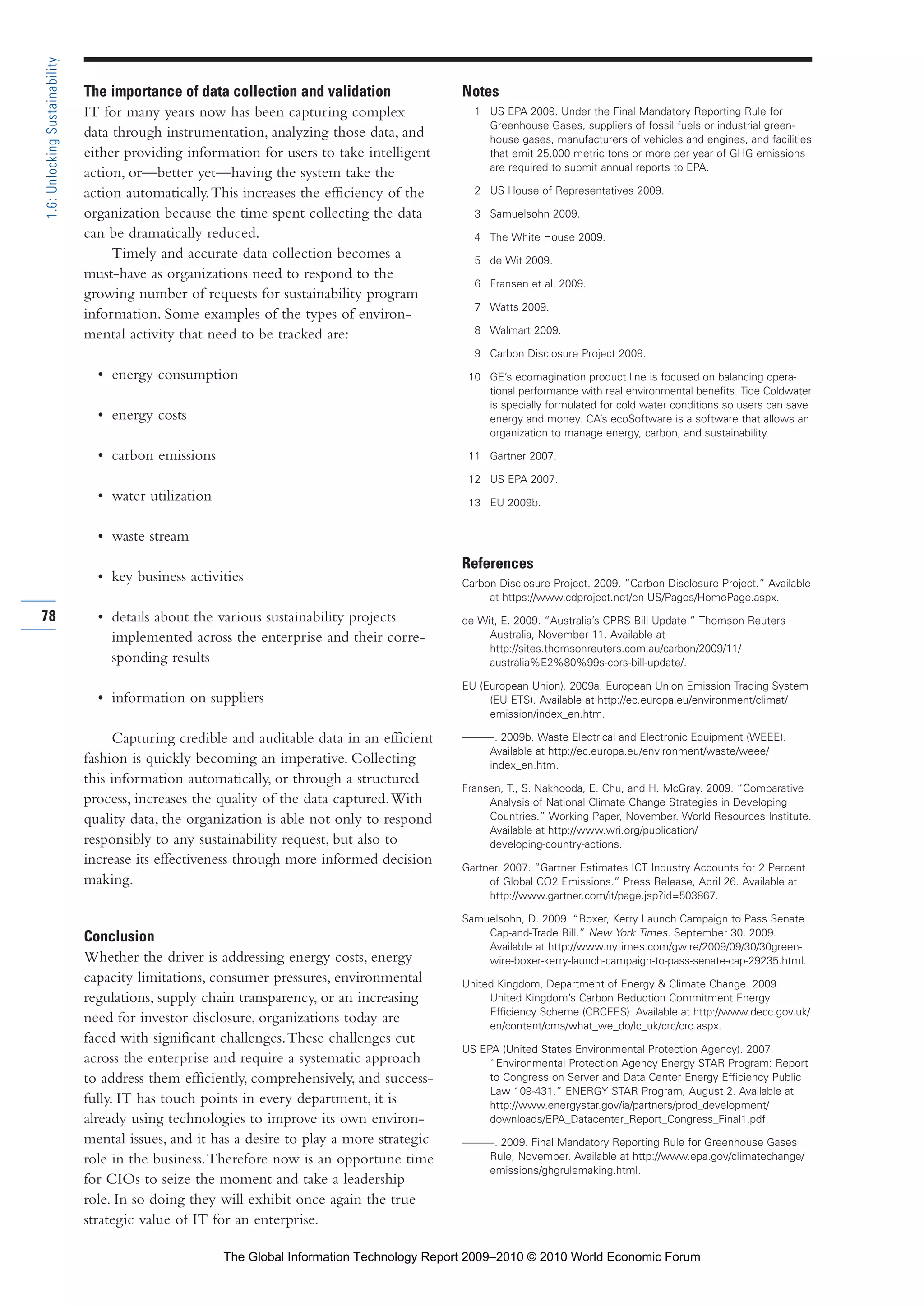 The importance of data collection and validation
IT for many years now has been capturing complex
data through instrumentation, analyzing those data, and
either providing information for users to take intelligent
action, or—better yet—having the system take the
action automatically.This increases the efficiency of the
organization because the time spent collecting the data
can be dramatically reduced.
Timely and accurate data collection becomes a
must-have as organizations need to respond to the
growing number of requests for sustainability program
information. Some examples of the types of environ-
mental activity that need to be tracked are:
• energy consumption
• energy costs
• carbon emissions
• water utilization
• waste stream
• key business activities
• details about the various sustainability projects
implemented across the enterprise and their corre-
sponding results
• information on suppliers
Capturing credible and auditable data in an efficient
fashion is quickly becoming an imperative. Collecting
this information automatically, or through a structured
process, increases the quality of the data captured.With
quality data, the organization is able not only to respond
responsibly to any sustainability request, but also to
increase its effectiveness through more informed decision
making.
Conclusion
Whether the driver is addressing energy costs, energy
capacity limitations, consumer pressures, environmental
regulations, supply chain transparency, or an increasing
need for investor disclosure, organizations today are
faced with significant challenges.These challenges cut
across the enterprise and require a systematic approach
to address them efficiently, comprehensively, and success-
fully. IT has touch points in every department, it is
already using technologies to improve its own environ-
mental issues, and it has a desire to play a more strategic
role in the business.Therefore now is an opportune time
for CIOs to seize the moment and take a leadership
role. In so doing they will exhibit once again the true
strategic value of IT for an enterprise.
Notes
1 US EPA 2009. Under the Final Mandatory Reporting Rule for
Greenhouse Gases, suppliers of fossil fuels or industrial green-
house gases, manufacturers of vehicles and engines, and facilities
that emit 25,000 metric tons or more per year of GHG emissions
are required to submit annual reports to EPA.
2 US House of Representatives 2009.
3 Samuelsohn 2009.
4 The White House 2009.
5 de Wit 2009.
6 Fransen et al. 2009.
7 Watts 2009.
8 Walmart 2009.
9 Carbon Disclosure Project 2009.
10 GE’s ecomagination product line is focused on balancing opera-
tional performance with real environmental benefits. Tide Coldwater
is specially formulated for cold water conditions so users can save
energy and money. CA’s ecoSoftware is a software that allows an
organization to manage energy, carbon, and sustainability.
11 Gartner 2007.
12 US EPA 2007.
13 EU 2009b.
References
Carbon Disclosure Project. 2009. “Carbon Disclosure Project.” Available
at https://www.cdproject.net/en-US/Pages/HomePage.aspx.
de Wit, E. 2009. “Australia’s CPRS Bill Update.” Thomson Reuters
Australia, November 11. Available at
http://sites.thomsonreuters.com.au/carbon/2009/11/
australia%E2%80%99s-cprs-bill-update/.
EU (European Union). 2009a. European Union Emission Trading System
(EU ETS). Available at http://ec.europa.eu/environment/climat/
emission/index_en.htm.
———. 2009b. Waste Electrical and Electronic Equipment (WEEE).
Available at http://ec.europa.eu/environment/waste/weee/
index_en.htm.
Fransen, T., S. Nakhooda, E. Chu, and H. McGray. 2009. “Comparative
Analysis of National Climate Change Strategies in Developing
Countries.” Working Paper, November. World Resources Institute.
Available at http://www.wri.org/publication/
developing-country-actions.
Gartner. 2007. “Gartner Estimates ICT Industry Accounts for 2 Percent
of Global CO2 Emissions.” Press Release, April 26. Available at
http://www.gartner.com/it/page.jsp?id=503867.
Samuelsohn, D. 2009. “Boxer, Kerry Launch Campaign to Pass Senate
Cap-and-Trade Bill.” New York Times. September 30. 2009.
Available at http://www.nytimes.com/gwire/2009/09/30/30green-
wire-boxer-kerry-launch-campaign-to-pass-senate-cap-29235.html.
United Kingdom, Department of Energy & Climate Change. 2009.
United Kingdom’s Carbon Reduction Commitment Energy
Efficiency Scheme (CRCEES). Available at http://www.decc.gov.uk/
en/content/cms/what_we_do/lc_uk/crc/crc.aspx.
US EPA (United States Environmental Protection Agency). 2007.
“Environmental Protection Agency Energy STAR Program: Report
to Congress on Server and Data Center Energy Efficiency Public
Law 109-431.” ENERGY STAR Program, August 2. Available at
http://www.energystar.gov/ia/partners/prod_development/
downloads/EPA_Datacenter_Report_Congress_Final1.pdf.
———. 2009. Final Mandatory Reporting Rule for Greenhouse Gases
Rule, November. Available at http://www.epa.gov/climatechange/
emissions/ghgrulemaking.html.
78
1.6:UnlockingSustainability
Part 1.r2 3/2/10 4:40 AM Page 78
The Global Information Technology Report 2009–2010 © 2010 World Economic Forum
 
