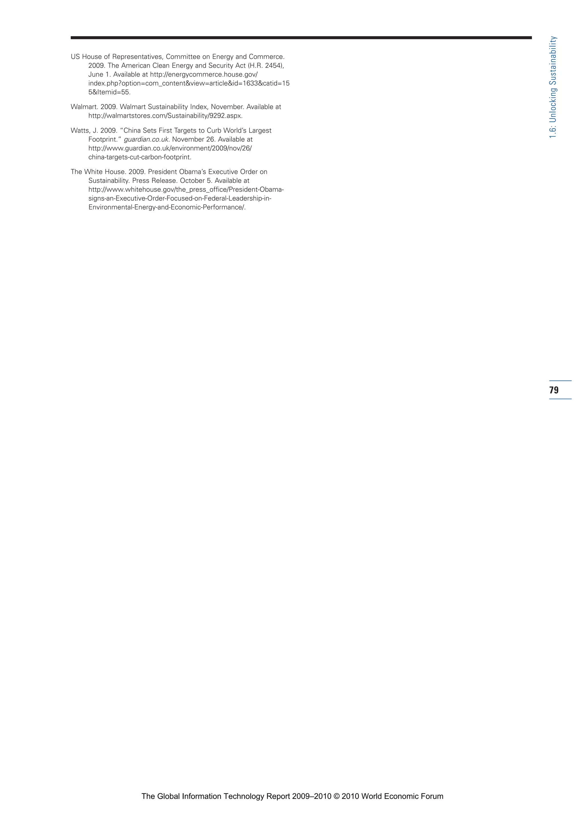 US House of Representatives, Committee on Energy and Commerce.
2009. The American Clean Energy and Security Act (H.R. 2454),
June 1. Available at http://energycommerce.house.gov/
index.php?option=com_content&view=article&id=1633&catid=15
5&Itemid=55.
Walmart. 2009. Walmart Sustainability Index, November. Available at
http://walmartstores.com/Sustainability/9292.aspx.
Watts, J. 2009. “China Sets First Targets to Curb World’s Largest
Footprint.” guardian.co.uk. November 26. Available at
http://www.guardian.co.uk/environment/2009/nov/26/
china-targets-cut-carbon-footprint.
The White House. 2009. President Obama’s Executive Order on
Sustainability. Press Release. October 5. Available at
http://www.whitehouse.gov/the_press_office/President-Obama-
signs-an-Executive-Order-Focused-on-Federal-Leadership-in-
Environmental-Energy-and-Economic-Performance/.
79
1.6:UnlockingSustainability
Part 1.r2 3/2/10 4:40 AM Page 79
The Global Information Technology Report 2009–2010 © 2010 World Economic Forum
 