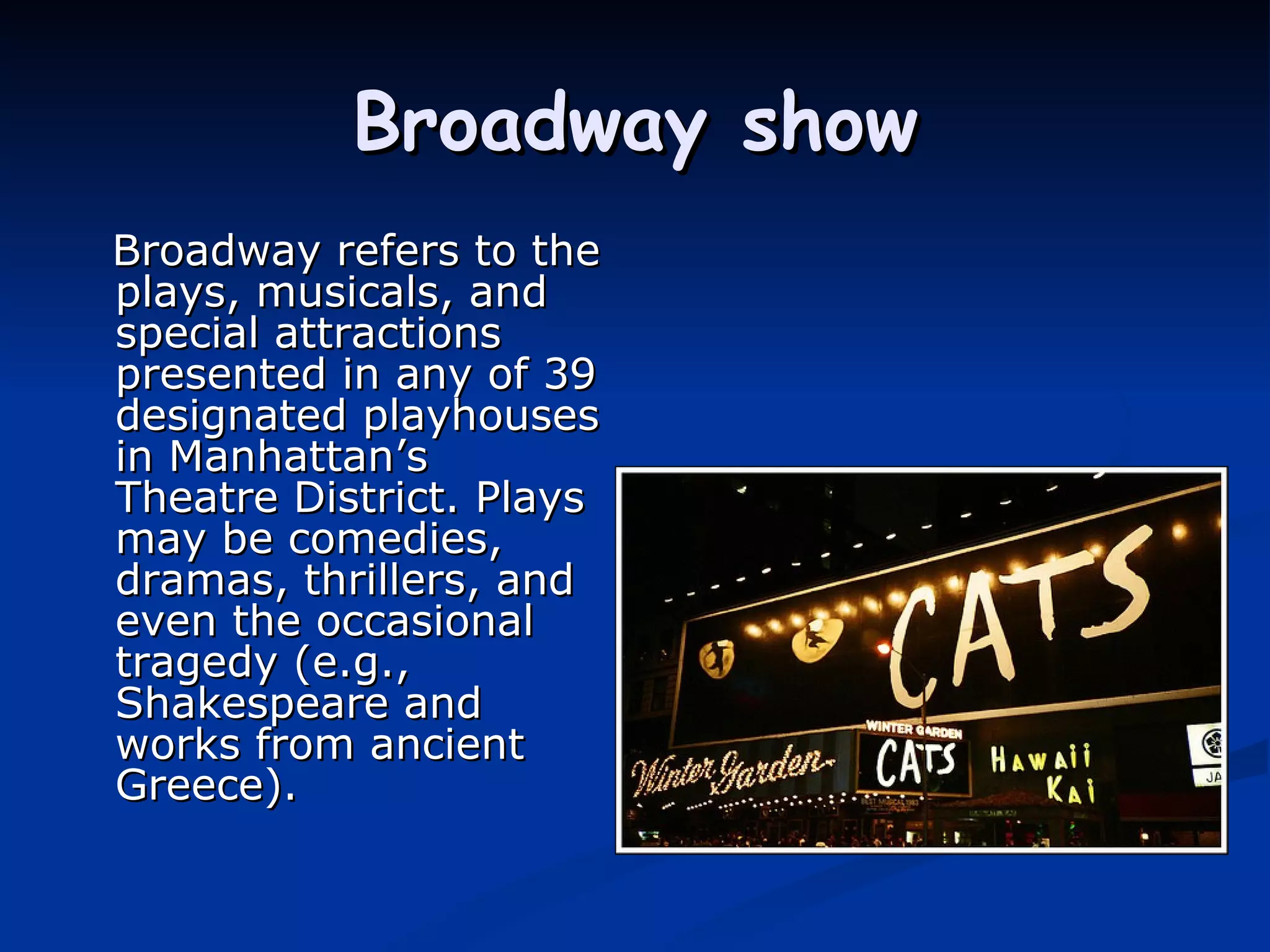 Broadway show Broadway refers to the plays, musicals, and special attractions presented in any of 39 designated playhouses in Manhattan’s Theatre District. Plays may be comedies, dramas, thrillers, and even the occasional tragedy (e.g., Shakespeare and works from ancient Greece).   
