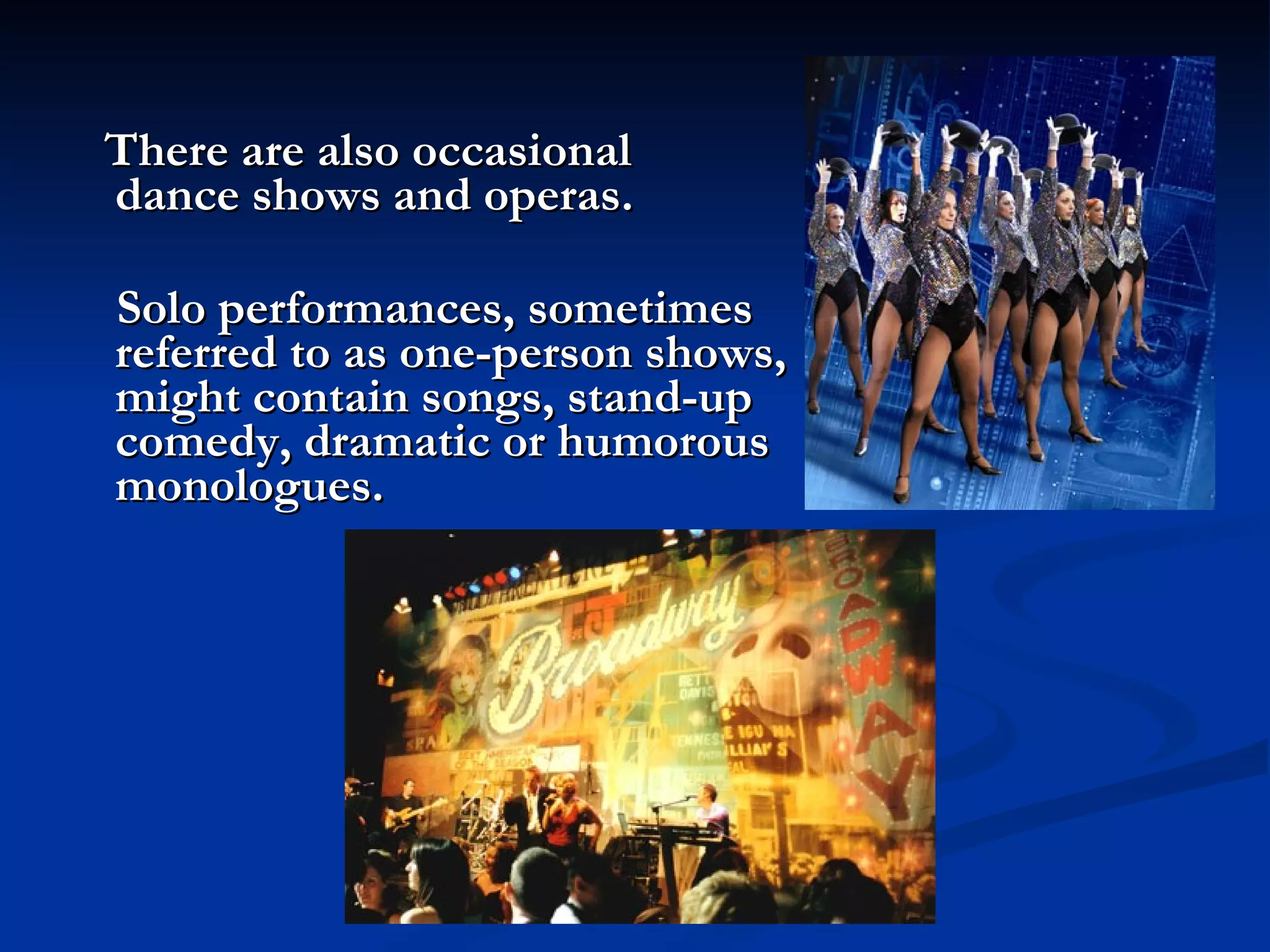 There are also occasional  dance shows and operas.   Solo performances, sometimes  referred to as one-person shows,  might contain songs, stand-up  comedy, dramatic or humorous  monologues. 