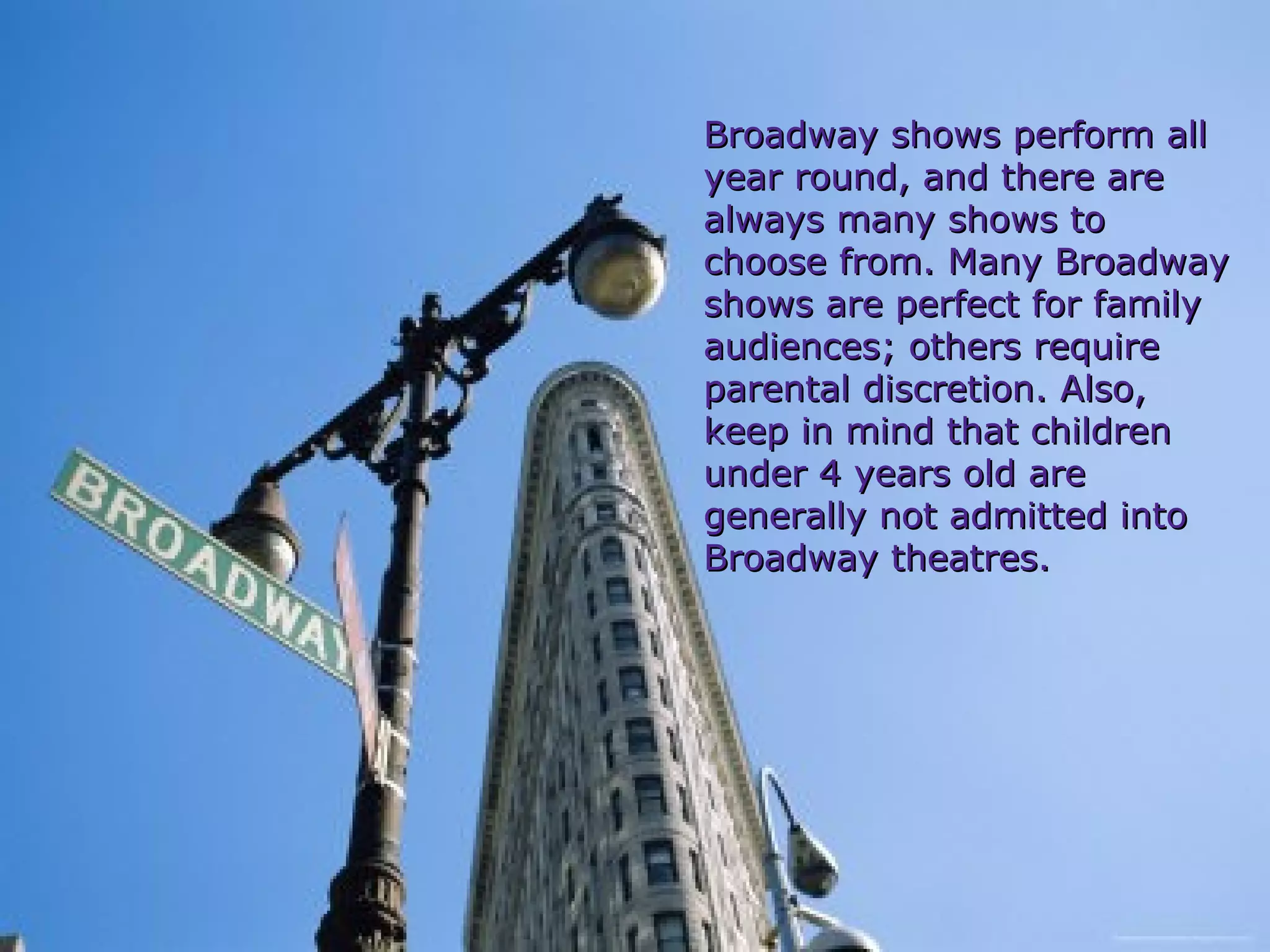 Broadway shows perform all year round, and there are always many shows to choose from. Many Broadway shows are perfect for family  audiences; others require parental discretion. Also, keep in mind that children under 4 years old are generally not admitted into Broadway theatres. 