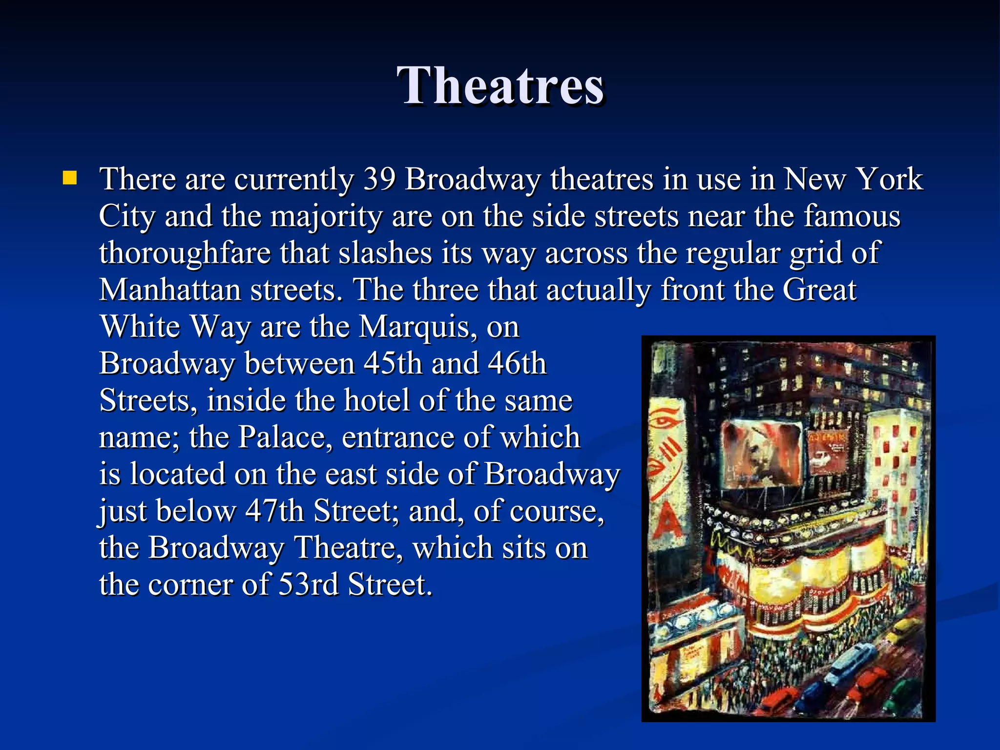 Theatres There are currently 39 Broadway theatres in use in New York City and the majority are on the side streets near the famous thoroughfare that slashes its way across the regular grid of Manhattan streets. The three that actually front the Great White Way are the Marquis, on  Broadway between 45th and 46th  Streets, inside the hotel of the same  name; the Palace, entrance of which  is located on the east side of Broadway  just below 47th Street; and, of course,  the Broadway Theatre, which sits on  the corner of 53rd Street. 