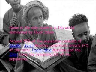 Oman is the only country in the world dominated by IbadiIslamAround 75% of the population consists of Ibadhi , Sunni Muslims constitute around 17% of the total. ImamiShia Muslims and the Zikri form the remaining 8% of the population..