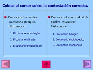 Coloca el cursor sobre la contestación correcta . 1. Diccionario monolingüe 2. Diccionario bilingüe 3. Diccionario enciclopédico 1. Diccionario bilingüe 2. Diccionario enciclopédico 3. Diccionario monolingüe  Para saber cómo se dice  diccionario  en inglés. Utilizamos el: Para saber el significado de la  palabra  entusiasmo. Utilizamos el: 