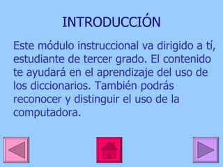 INTRODUCCIÓN Este módulo instruccional va dirigido a tí, estudiante de tercer grado. El contenido te ayudará en el aprendizaje del uso de los diccionarios. También podrás reconocer y distinguir el uso de la computadora.  