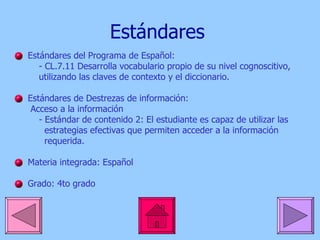 Estándares Estándares  del Programa de  Español : - CL.7.11 Desarrolla vocabulario propio de su nivel cognoscitivo,  utilizando las claves de contexto y el diccionario.  Estándares  de  Destrezas  de  información : Acceso a la  información - Estándar de contenido 2: El estudiante es  capaz  de  utilizar  las  estrategias efectivas que permiten acceder a la información  requerida.  Materia integrada:  Español Grado: 4to grado 