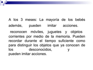 A los 3 meses: La mayoría de los bebés además, pueden imitar acciones.     reconocen móviles, juguetes y objetos corrientes por medio de la memoria. Pueden recordar durante el tiempo suficiente como para distinguir los objetos que ya conocen de los desconocidos, y  pueden imitar acciones. 