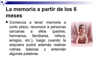 La memoria a partir de los 6 meses Comienza a tener memoria a corto plazo, reconoce a personas cercanas a ellos (padres, hermanos, familiares, niñera, amigos, etc.), luego cuando la adquiera podrá además realizar rutinas básicas y entender algunas palabras.  