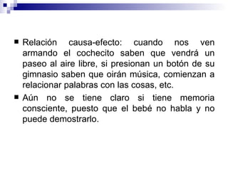 Relación causa-efecto: cuando nos ven armando el cochecito saben que vendrá un paseo al aire libre, si presionan un botón de su gimnasio saben que oirán música, comienzan a relacionar palabras con las cosas, etc.  Aún no se tiene claro si tiene memoria consciente, puesto que el bebé no habla y no puede demostrarlo.  