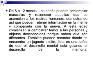 De 8 a 12 meses: Los bebés pueden contemplar máscaras y reconocer aquellas que se asemejan a los rostros humanos, demostrando así que pueden retener información en la mente y compararla con la nueva. A esta edad comienzan a demostrar temor a las personas y objetos desconocidos porque saben que son diferentes. También pueden recordar dónde se encuentra un juguete oculto; ésta es una señal de que el desarrollo mental está guiando el desarrollo de la memoria. 