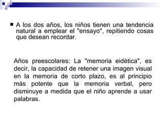 A los dos años, los niños tienen una tendencia natural a emplear el "ensayo", repitiendo cosas que desean recordar.  Años preescolares: La "memoria eidética", es decir, la capacidad de retener una imagen visual en la memoria de corto plazo, es al principio más potente que la memoria verbal, pero disminuye a medida que el niño aprende a usar palabras. 