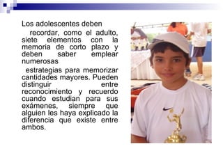 Los adolescentes deben  recordar, como el adulto, siete elementos con la memoria de corto plazo y deben saber emplear numerosas estrategias para memorizar cantidades mayores. Pueden distinguir entre reconocimiento y recuerdo cuando estudian para sus exámenes, siempre que alguien les haya explicado la diferencia que existe entre ambos. 
