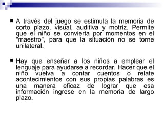 A través del juego se estimula la memoria de corto plazo, visual, auditiva y motriz. Permite que el niño se convierta por momentos en el "maestro", para que la situación no se torne unilateral.  Hay que enseñar a los niños a emplear el lenguaje para ayudarse a recordar. Hacer que el niño vuelva a contar cuentos o relate acontecimientos con sus propias palabras es una manera eficaz de lograr que esa información ingrese en la memoria de largo plazo. 