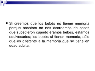 Si creemos que los bebés no tienen memoria porque nosotros no nos acordamos de cosas que sucedieron cuando éramos bebés, estamos equivocados; los bebés sí tienen memoria, sólo que es diferente a la memoria que se tiene en edad adulta. 