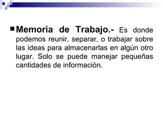 Memoria de Trabajo.-  Es donde podemos reunir, separar, o trabajar sobre las ideas para almacenarlas en algún otro lugar. Solo se puede manejar pequeñas cantidades de información. 