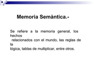 Memoria Semàntica.-   Se refiere a la memoria general, los  hechos relacionados con el mundo, las reglas de la  lógica, tablas de multiplicar, entre otros. 