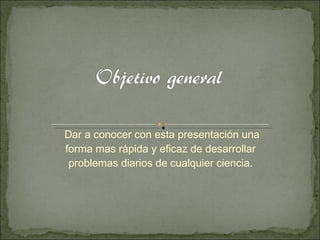 Dar a conocer con esta presentación una forma mas rápida y eficaz de desarrollar  problemas diarios de cualquier ciencia.  