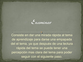 Consiste en dar una mirada rápida al tema de aprendizaje para darse una empapada del el tema, ya que después de una lectura rápida del tema se puede tener una percepción mas clara del tema para poder seguir con el siguiente paso. 