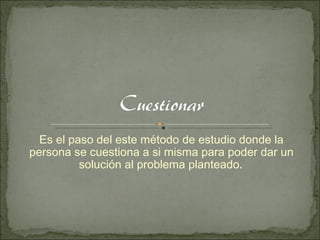 Es el paso del este método de estudio donde la persona se cuestiona a si misma para poder dar un solución al problema planteado .  