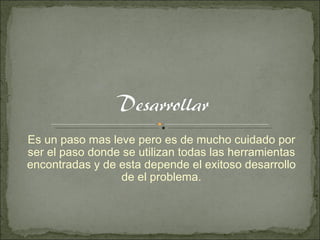 Es un paso mas leve pero es de mucho cuidado por ser el paso donde se utilizan todas las herramientas encontradas y de esta depende el exitoso desarrollo de el problema. 