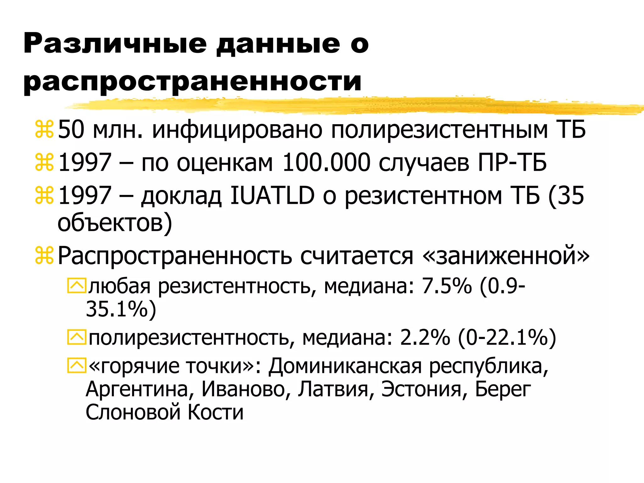 Различные данные о
распространенности
50 млн. инфицировано полирезистентным ТБ
1997 – по оценкам 100.000 случаев ПР-ТБ
1997 – доклад IUATLD о резистентном ТБ (35
 объектов)
Распространенность считается «заниженной»
  любая резистентность, медиана: 7.5% (0.9-
   35.1%)
  полирезистентность, медиана: 2.2% (0-22.1%)
  «горячие точки»: Доминиканская республика,
   Аргентина, Иваново, Латвия, Эстония, Берег
   Слоновой Кости
 