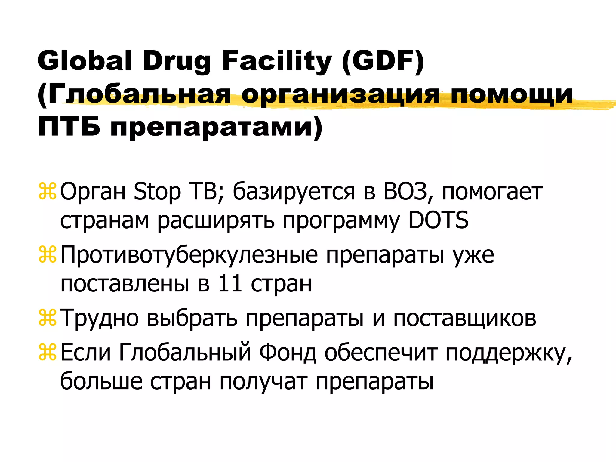Global Drug Facility (GDF)
(Глобальная организация помощи
ПТБ препаратами)

Орган Stop TB; базируется в ВОЗ, помогает
 странам расширять программу DOTS
Противотуберкулезные препараты уже
 поставлены в 11 стран
Трудно выбрать препараты и поставщиков
Если Глобальный Фонд обеспечит поддержку,
 больше стран получат препараты
 