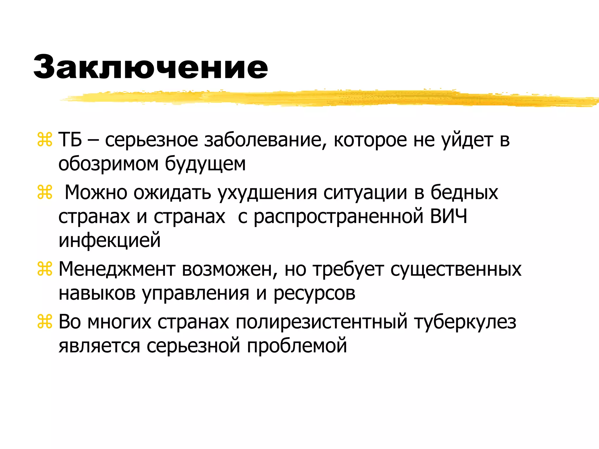 Заключение

 ТБ – серьезное заболевание, которое не уйдет в
  обозримом будущем
 Можно ожидать ухудшения ситуации в бедных
  странах и странах с распространенной ВИЧ
  инфекцией
 Менеджмент возможен, но требует существенных
  навыков управления и ресурсов
 Во многих странах полирезистентный туберкулез
  является серьезной проблемой
 