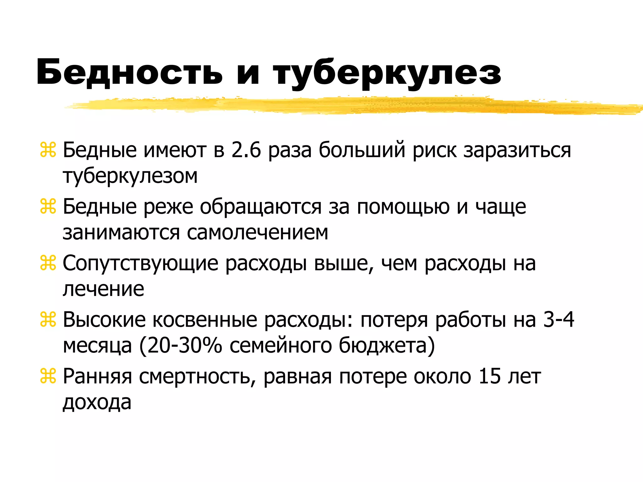 Бедность и туберкулез

 Бедные имеют в 2.6 раза больший риск заразиться
  туберкулезом
 Бедные реже обращаются за помощью и чаще
  занимаются самолечением
 Сопутствующие расходы выше, чем расходы на
  лечение
 Высокие косвенные расходы: потеря работы на 3-4
  месяца (20-30% семейного бюджета)
 Ранняя смертность, равная потере около 15 лет
  дохода
 