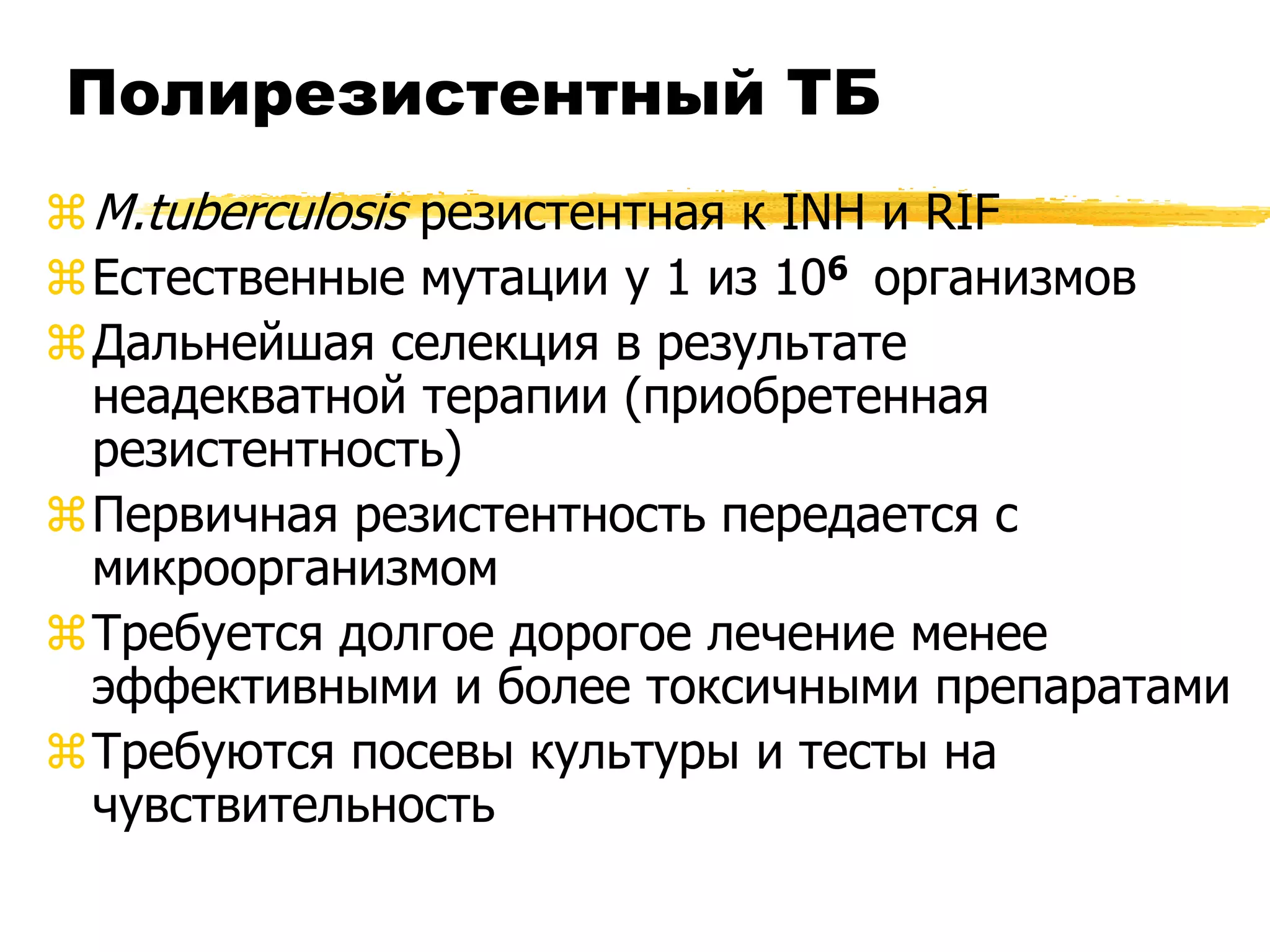Полирезистентный ТБ
 M.tuberculosis резистентная к INH и RIF
Естественные мутации у 1 из 106 организмов
Дальнейшая селекция в результате
  неадекватной терапии (приобретенная
  резистентность)
Первичная резистентность передается с
  микроорганизмом
Требуется долгое дорогое лечение менее
  эффективными и более токсичными препаратами
Требуются посевы культуры и тесты на
  чувствительность
 
