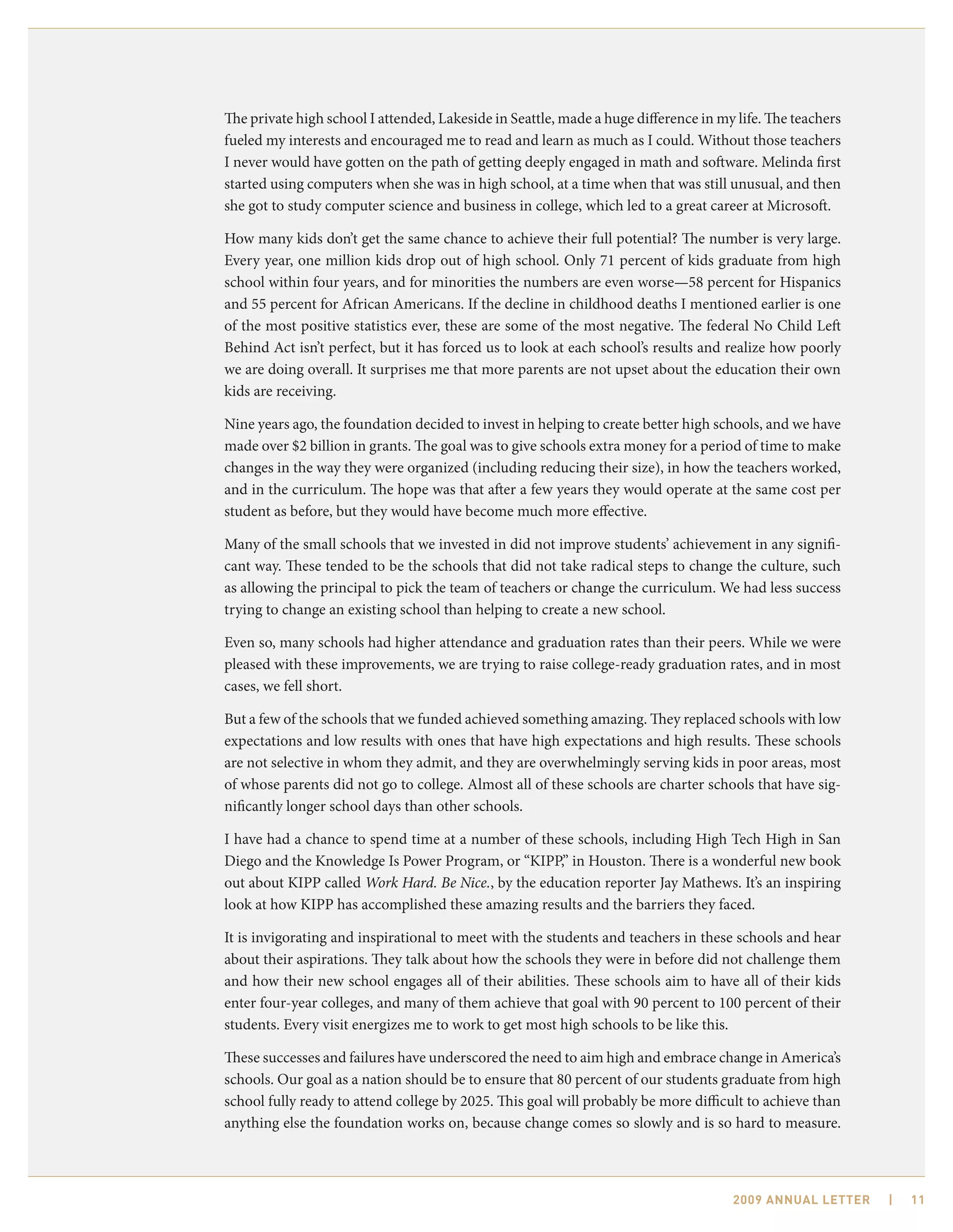 The private high school I attended, Lakeside in Seattle, made a huge difference in my life. The teachers
fueled my interests and encouraged me to read and learn as much as I could. Without those teachers
I never would have gotten on the path of getting deeply engaged in math and software. Melinda first
started using computers when she was in high school, at a time when that was still unusual, and then
she got to study computer science and business in college, which led to a great career at Microsoft.

How many kids don’t get the same chance to achieve their full potential? The number is very large.
Every year, one million kids drop out of high school. Only 71 percent of kids graduate from high
school within four years, and for minorities the numbers are even worse—58 percent for Hispanics
and 55 percent for African Americans. If the decline in childhood deaths I mentioned earlier is one
of the most positive statistics ever, these are some of the most negative. The federal No Child Left
Behind Act isn’t perfect, but it has forced us to look at each school’s results and realize how poorly
we are doing overall. It surprises me that more parents are not upset about the education their own
kids are receiving.

Nine years ago, the foundation decided to invest in helping to create better high schools, and we have
made over $2 billion in grants. The goal was to give schools extra money for a period of time to make
changes in the way they were organized (including reducing their size), in how the teachers worked,
and in the curriculum. The hope was that after a few years they would operate at the same cost per
student as before, but they would have become much more effective.

Many of the small schools that we invested in did not improve students’ achievement in any signifi-
cant way. These tended to be the schools that did not take radical steps to change the culture, such
as allowing the principal to pick the team of teachers or change the curriculum. We had less success
trying to change an existing school than helping to create a new school.

Even so, many schools had higher attendance and graduation rates than their peers. While we were
pleased with these improvements, we are trying to raise college-ready graduation rates, and in most
cases, we fell short.

But a few of the schools that we funded achieved something amazing. They replaced schools with low
expectations and low results with ones that have high expectations and high results. These schools
are not selective in whom they admit, and they are overwhelmingly serving kids in poor areas, most
of whose parents did not go to college. Almost all of these schools are charter schools that have sig-
nificantly longer school days than other schools.

I have had a chance to spend time at a number of these schools, including High Tech High in San
Diego and the Knowledge Is Power Program, or “KIPP,” in Houston. There is a wonderful new book
out about KIPP called Work Hard. Be Nice., by the education reporter Jay Mathews. It’s an inspiring
look at how KIPP has accomplished these amazing results and the barriers they faced.

It is invigorating and inspirational to meet with the students and teachers in these schools and hear
about their aspirations. They talk about how the schools they were in before did not challenge them
and how their new school engages all of their abilities. These schools aim to have all of their kids
enter four-year colleges, and many of them achieve that goal with 90 percent to 100 percent of their
students. Every visit energizes me to work to get most high schools to be like this.

These successes and failures have underscored the need to aim high and embrace change in America’s
schools. Our goal as a nation should be to ensure that 80 percent of our students graduate from high
school fully ready to attend college by 2025. This goal will probably be more difficult to achieve than
anything else the foundation works on, because change comes so slowly and is so hard to measure.



                                                                                     2009 AnnuAl letter    |   11
 