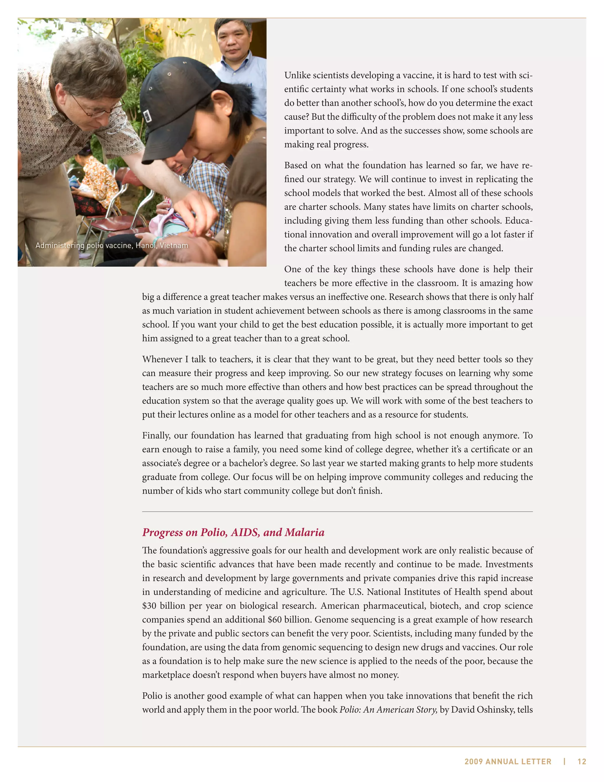 Unlike scientists developing a vaccine, it is hard to test with sci-
                                                                  entific certainty what works in schools. If one school’s students
                                                                  do better than another school’s, how do you determine the exact
                                                                  cause? But the difficulty of the problem does not make it any less
                                                                  important to solve. And as the successes show, some schools are
                                                                  making real progress.

                                                                  Based on what the foundation has learned so far, we have re-
                                                                  fined our strategy. We will continue to invest in replicating the
                                                                  school models that worked the best. Almost all of these schools
                                                                  are charter schools. Many states have limits on charter schools,
                                                                  including giving them less funding than other schools. Educa-
                                                                  tional innovation and overall improvement will go a lot faster if
Administering polio vaccine, Hanoi, Vietnam                       the charter school limits and funding rules are changed.

                                                                  One of the key things these schools have done is help their
                                                                  teachers be more effective in the classroom. It is amazing how
                             big a difference a great teacher makes versus an ineffective one. Research shows that there is only half
                             as much variation in student achievement between schools as there is among classrooms in the same
                             school. If you want your child to get the best education possible, it is actually more important to get
                             him assigned to a great teacher than to a great school.

                             Whenever I talk to teachers, it is clear that they want to be great, but they need better tools so they
                             can measure their progress and keep improving. So our new strategy focuses on learning why some
                             teachers are so much more effective than others and how best practices can be spread throughout the
                             education system so that the average quality goes up. We will work with some of the best teachers to
                             put their lectures online as a model for other teachers and as a resource for students.

                             Finally, our foundation has learned that graduating from high school is not enough anymore. To
                             earn enough to raise a family, you need some kind of college degree, whether it’s a certificate or an
                             associate’s degree or a bachelor’s degree. So last year we started making grants to help more students
                             graduate from college. Our focus will be on helping improve community colleges and reducing the
                             number of kids who start community college but don’t finish.



                             Progress on Polio, AIDS, and Malaria
                             The foundation’s aggressive goals for our health and development work are only realistic because of
                             the basic scientific advances that have been made recently and continue to be made. Investments
                             in research and development by large governments and private companies drive this rapid increase
                             in understanding of medicine and agriculture. The U.S. National Institutes of Health spend about
                             $30 billion per year on biological research. American pharmaceutical, biotech, and crop science
                             companies spend an additional $60 billion. Genome sequencing is a great example of how research
                             by the private and public sectors can benefit the very poor. Scientists, including many funded by the
                             foundation, are using the data from genomic sequencing to design new drugs and vaccines. Our role
                             as a foundation is to help make sure the new science is applied to the needs of the poor, because the
                             marketplace doesn’t respond when buyers have almost no money.

                             Polio is another good example of what can happen when you take innovations that benefit the rich
                             world and apply them in the poor world. The book Polio: An American Story, by David Oshinsky, tells




                                                                                                                   2009 AnnuAl letter    |   12
 