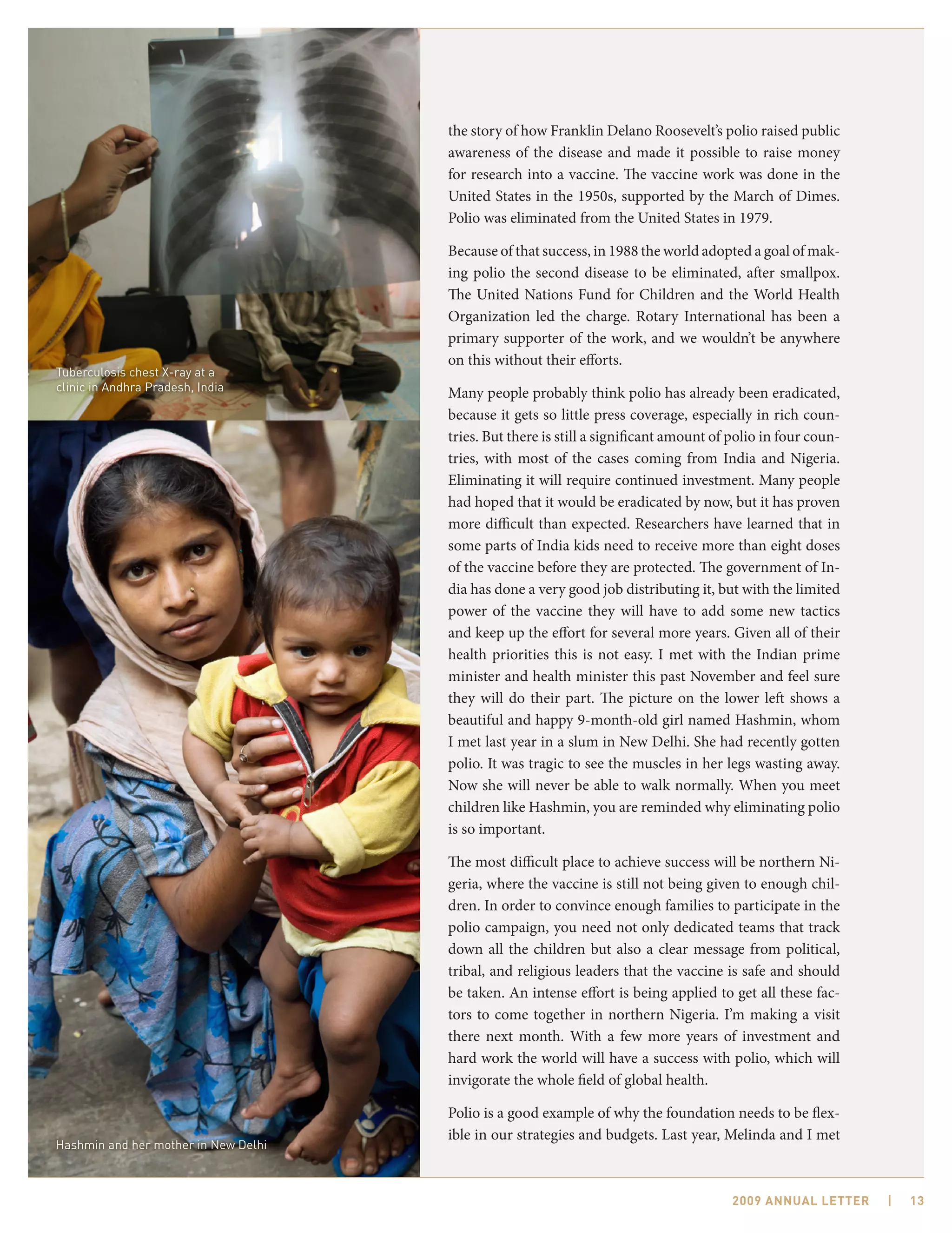 the story of how Franklin Delano Roosevelt’s polio raised public
                                      awareness of the disease and made it possible to raise money
                                      for research into a vaccine. The vaccine work was done in the
                                      United States in the 1950s, supported by the March of Dimes.
                                      Polio was eliminated from the United States in 1979.

                                      Because of that success, in 1988 the world adopted a goal of mak-
                                      ing polio the second disease to be eliminated, after smallpox.
                                      The United Nations Fund for Children and the World Health
                                      Organization led the charge. Rotary International has been a
                                      primary supporter of the work, and we wouldn’t be anywhere
                                      on this without their efforts.
Tuberculosis chest X-ray at a
clinic in Andhra Pradesh, India
                                      Many people probably think polio has already been eradicated,
                                      because it gets so little press coverage, especially in rich coun-
                                      tries. But there is still a significant amount of polio in four coun-
                                      tries, with most of the cases coming from India and Nigeria.
                                      Eliminating it will require continued investment. Many people
                                      had hoped that it would be eradicated by now, but it has proven
                                      more difficult than expected. Researchers have learned that in
                                      some parts of India kids need to receive more than eight doses
                                      of the vaccine before they are protected. The government of In-
                                      dia has done a very good job distributing it, but with the limited
                                      power of the vaccine they will have to add some new tactics
                                      and keep up the effort for several more years. Given all of their
                                      health priorities this is not easy. I met with the Indian prime
                                      minister and health minister this past November and feel sure
                                      they will do their part. The picture on the lower left shows a
                                      beautiful and happy 9-month-old girl named Hashmin, whom
                                      I met last year in a slum in New Delhi. She had recently gotten
                                      polio. It was tragic to see the muscles in her legs wasting away.
                                      Now she will never be able to walk normally. When you meet
                                      children like Hashmin, you are reminded why eliminating polio
                                      is so important.

                                      The most difficult place to achieve success will be northern Ni-
                                      geria, where the vaccine is still not being given to enough chil-
                                      dren. In order to convince enough families to participate in the
                                      polio campaign, you need not only dedicated teams that track
                                      down all the children but also a clear message from political,
                                      tribal, and religious leaders that the vaccine is safe and should
                                      be taken. An intense effort is being applied to get all these fac-
                                      tors to come together in northern Nigeria. I’m making a visit
                                      there next month. With a few more years of investment and
                                      hard work the world will have a success with polio, which will
                                      invigorate the whole field of global health.

                                      Polio is a good example of why the foundation needs to be flex-
                                      ible in our strategies and budgets. Last year, Melinda and I met
Hashmin and her mother in New Delhi



                                                                                        2009 AnnuAl letter    |   13
 