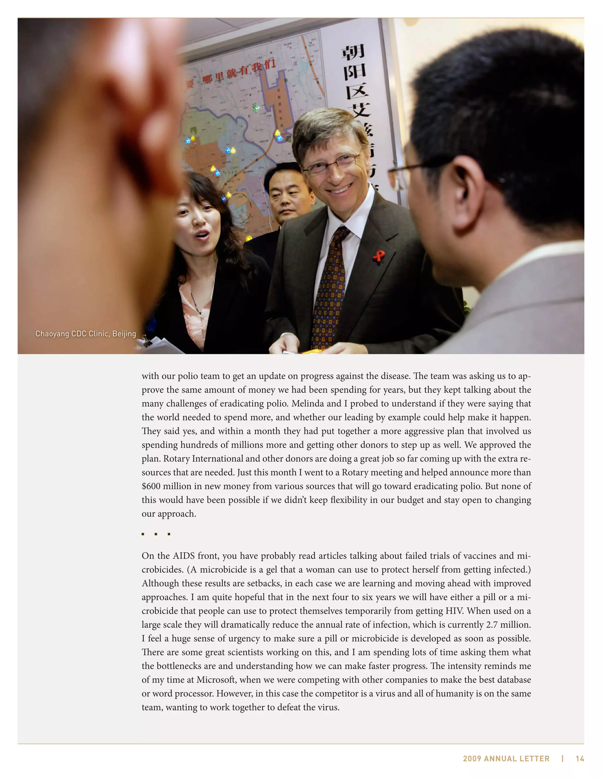 Chaoyang CDC Clinic, Beijing




                               with our polio team to get an update on progress against the disease. The team was asking us to ap-
                               prove the same amount of money we had been spending for years, but they kept talking about the
                               many challenges of eradicating polio. Melinda and I probed to understand if they were saying that
                               the world needed to spend more, and whether our leading by example could help make it happen.
                               They said yes, and within a month they had put together a more aggressive plan that involved us
                               spending hundreds of millions more and getting other donors to step up as well. We approved the
                               plan. Rotary International and other donors are doing a great job so far coming up with the extra re-
                               sources that are needed. Just this month I went to a Rotary meeting and helped announce more than
                               $600 million in new money from various sources that will go toward eradicating polio. But none of
                               this would have been possible if we didn’t keep flexibility in our budget and stay open to changing
                               our approach.



                               On the AIDS front, you have probably read articles talking about failed trials of vaccines and mi-
                               crobicides. (A microbicide is a gel that a woman can use to protect herself from getting infected.)
                               Although these results are setbacks, in each case we are learning and moving ahead with improved
                               approaches. I am quite hopeful that in the next four to six years we will have either a pill or a mi-
                               crobicide that people can use to protect themselves temporarily from getting HIV. When used on a
                               large scale they will dramatically reduce the annual rate of infection, which is currently 2.7 million.
                               I feel a huge sense of urgency to make sure a pill or microbicide is developed as soon as possible.
                               There are some great scientists working on this, and I am spending lots of time asking them what
                               the bottlenecks are and understanding how we can make faster progress. The intensity reminds me
                               of my time at Microsoft, when we were competing with other companies to make the best database
                               or word processor. However, in this case the competitor is a virus and all of humanity is on the same
                               team, wanting to work together to defeat the virus.




                                                                                                                   2009 AnnuAl letter    |   14
 