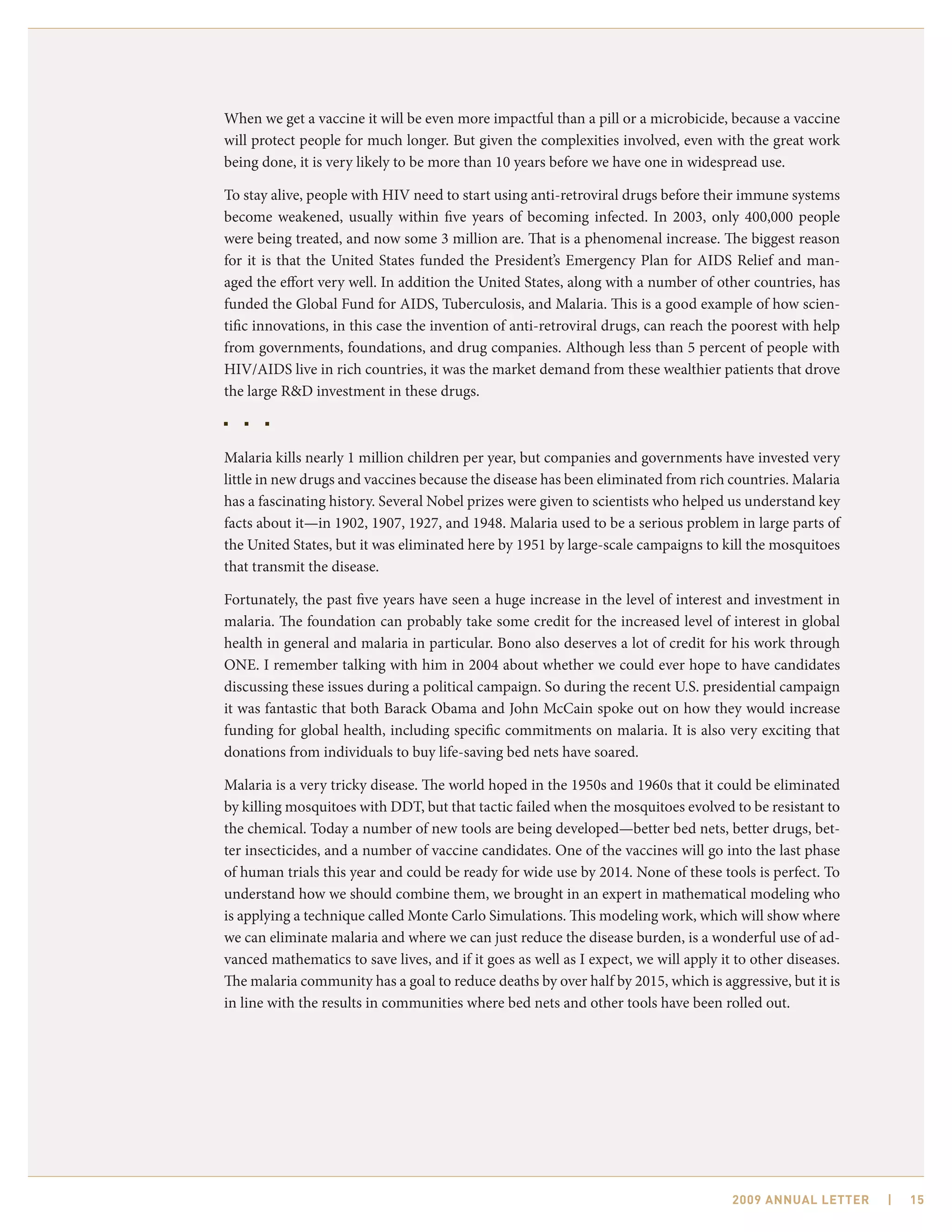 When we get a vaccine it will be even more impactful than a pill or a microbicide, because a vaccine
will protect people for much longer. But given the complexities involved, even with the great work
being done, it is very likely to be more than 10 years before we have one in widespread use.

To stay alive, people with HIV need to start using anti-retroviral drugs before their immune systems
become weakened, usually within five years of becoming infected. In 2003, only 400,000 people
were being treated, and now some 3 million are. That is a phenomenal increase. The biggest reason
for it is that the United States funded the President’s Emergency Plan for AIDS Relief and man-
aged the effort very well. In addition the United States, along with a number of other countries, has
funded the Global Fund for AIDS, Tuberculosis, and Malaria. This is a good example of how scien-
tific innovations, in this case the invention of anti-retroviral drugs, can reach the poorest with help
from governments, foundations, and drug companies. Although less than 5 percent of people with
HIV/AIDS live in rich countries, it was the market demand from these wealthier patients that drove
the large R&D investment in these drugs.



Malaria kills nearly 1 million children per year, but companies and governments have invested very
little in new drugs and vaccines because the disease has been eliminated from rich countries. Malaria
has a fascinating history. Several Nobel prizes were given to scientists who helped us understand key
facts about it—in 1902, 1907, 1927, and 1948. Malaria used to be a serious problem in large parts of
the United States, but it was eliminated here by 1951 by large-scale campaigns to kill the mosquitoes
that transmit the disease.

Fortunately, the past five years have seen a huge increase in the level of interest and investment in
malaria. The foundation can probably take some credit for the increased level of interest in global
health in general and malaria in particular. Bono also deserves a lot of credit for his work through
ONE. I remember talking with him in 2004 about whether we could ever hope to have candidates
discussing these issues during a political campaign. So during the recent U.S. presidential campaign
it was fantastic that both Barack Obama and John McCain spoke out on how they would increase
funding for global health, including specific commitments on malaria. It is also very exciting that
donations from individuals to buy life-saving bed nets have soared.

Malaria is a very tricky disease. The world hoped in the 1950s and 1960s that it could be eliminated
by killing mosquitoes with DDT, but that tactic failed when the mosquitoes evolved to be resistant to
the chemical. Today a number of new tools are being developed—better bed nets, better drugs, bet-
ter insecticides, and a number of vaccine candidates. One of the vaccines will go into the last phase
of human trials this year and could be ready for wide use by 2014. None of these tools is perfect. To
understand how we should combine them, we brought in an expert in mathematical modeling who
is applying a technique called Monte Carlo Simulations. This modeling work, which will show where
we can eliminate malaria and where we can just reduce the disease burden, is a wonderful use of ad-
vanced mathematics to save lives, and if it goes as well as I expect, we will apply it to other diseases.
The malaria community has a goal to reduce deaths by over half by 2015, which is aggressive, but it is
in line with the results in communities where bed nets and other tools have been rolled out.




                                                                                      2009 AnnuAl letter    |   15
 