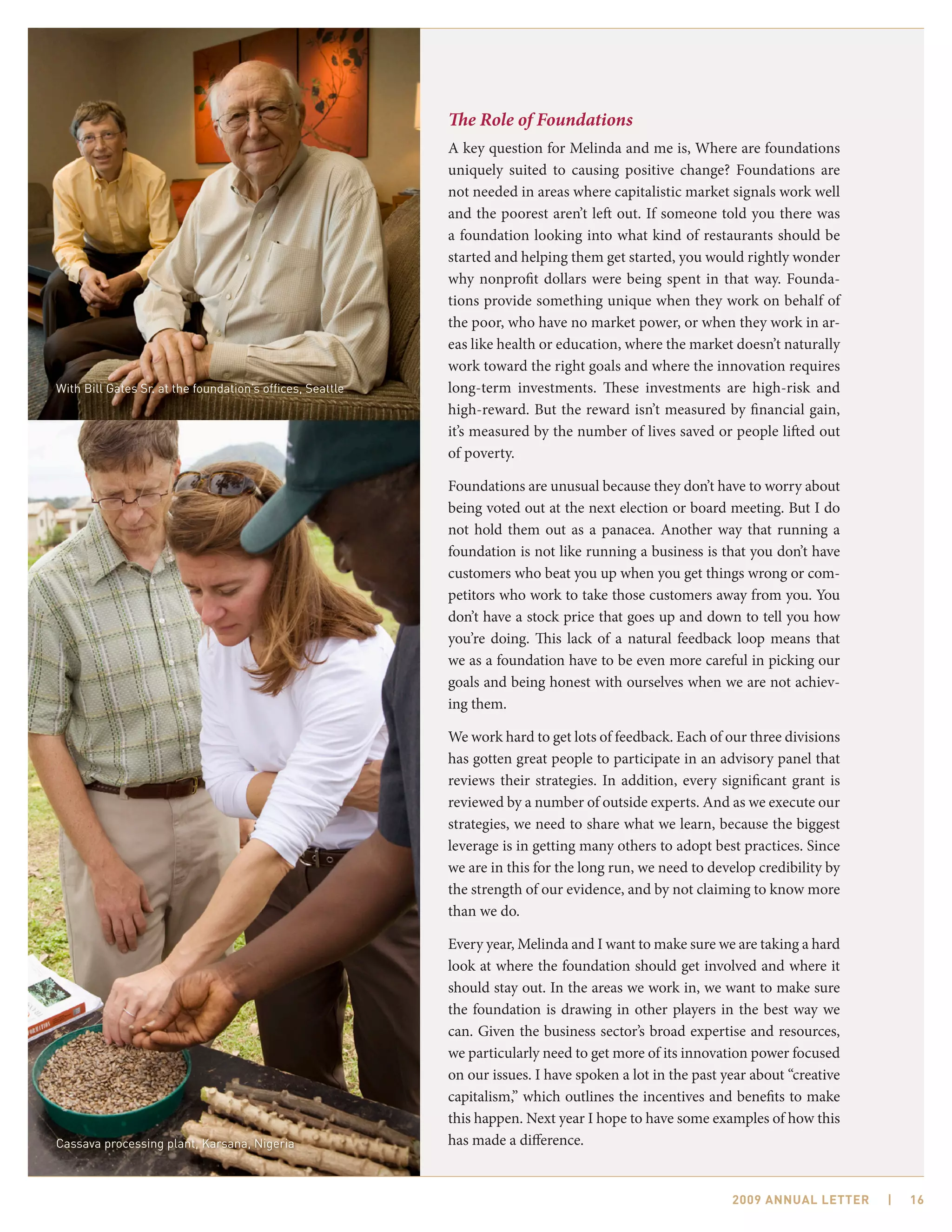 The Role of Foundations
                                                           A key question for Melinda and me is, Where are foundations
                                                           uniquely suited to causing positive change? Foundations are
                                                           not needed in areas where capitalistic market signals work well
                                                           and the poorest aren’t left out. If someone told you there was
                                                           a foundation looking into what kind of restaurants should be
                                                           started and helping them get started, you would rightly wonder
                                                           why nonprofit dollars were being spent in that way. Founda-
                                                           tions provide something unique when they work on behalf of
                                                           the poor, who have no market power, or when they work in ar-
                                                           eas like health or education, where the market doesn’t naturally
                                                           work toward the right goals and where the innovation requires
With Bill Gates Sr. at the foundation’s offices, Seattle   long-term investments. These investments are high-risk and
                                                           high-reward. But the reward isn’t measured by financial gain,
                                                           it’s measured by the number of lives saved or people lifted out
                                                           of poverty.

                                                           Foundations are unusual because they don’t have to worry about
                                                           being voted out at the next election or board meeting. But I do
                                                           not hold them out as a panacea. Another way that running a
                                                           foundation is not like running a business is that you don’t have
                                                           customers who beat you up when you get things wrong or com-
                                                           petitors who work to take those customers away from you. You
                                                           don’t have a stock price that goes up and down to tell you how
                                                           you’re doing. This lack of a natural feedback loop means that
                                                           we as a foundation have to be even more careful in picking our
                                                           goals and being honest with ourselves when we are not achiev-
                                                           ing them.

                                                           We work hard to get lots of feedback. Each of our three divisions
                                                           has gotten great people to participate in an advisory panel that
                                                           reviews their strategies. In addition, every significant grant is
                                                           reviewed by a number of outside experts. And as we execute our
                                                           strategies, we need to share what we learn, because the biggest
                                                           leverage is in getting many others to adopt best practices. Since
                                                           we are in this for the long run, we need to develop credibility by
                                                           the strength of our evidence, and by not claiming to know more
                                                           than we do.

                                                           Every year, Melinda and I want to make sure we are taking a hard
                                                           look at where the foundation should get involved and where it
                                                           should stay out. In the areas we work in, we want to make sure
                                                           the foundation is drawing in other players in the best way we
                                                           can. Given the business sector’s broad expertise and resources,
                                                           we particularly need to get more of its innovation power focused
                                                           on our issues. I have spoken a lot in the past year about “creative
                                                           capitalism,” which outlines the incentives and benefits to make
                                                           this happen. Next year I hope to have some examples of how this
Cassava processing plant, Karsana, Nigeria                 has made a difference.


                                                                                                           2009 AnnuAl letter    |   16
 