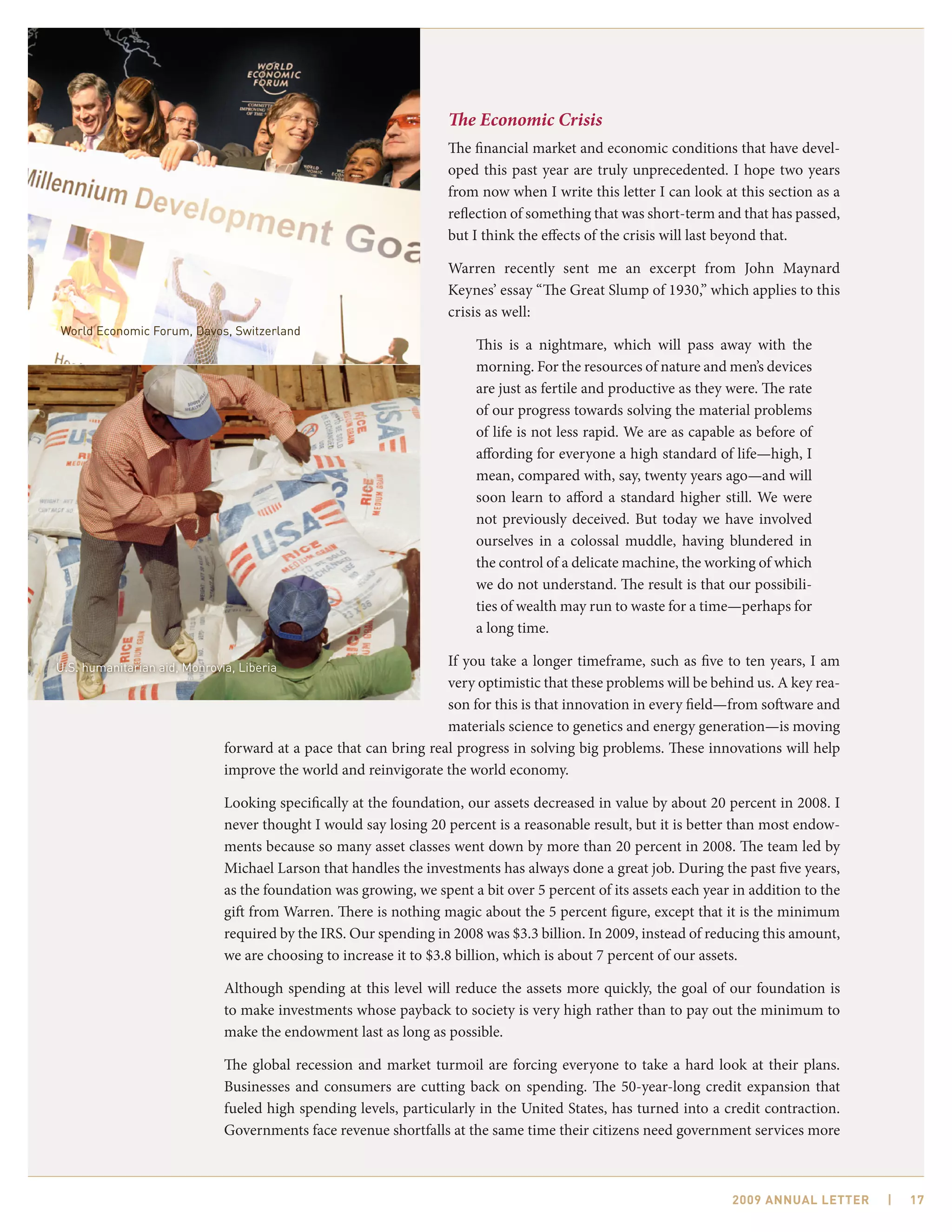 The Economic Crisis
                                                                   The financial market and economic conditions that have devel-
                                                                   oped this past year are truly unprecedented. I hope two years
                                                                   from now when I write this letter I can look at this section as a
                                                                   reflection of something that was short-term and that has passed,
                                                                   but I think the effects of the crisis will last beyond that.

                                                                   Warren recently sent me an excerpt from John Maynard
                                                                   Keynes’ essay “The Great Slump of 1930,” which applies to this
                                                                   crisis as well:
World Economic Forum, Davos, Switzerland
                                                                        This is a nightmare, which will pass away with the
                                                                        morning. For the resources of nature and men’s devices
                                                                        are just as fertile and productive as they were. The rate
                                                                        of our progress towards solving the material problems
                                                                        of life is not less rapid. We are as capable as before of
                                                                        affording for everyone a high standard of life—high, I
                                                                        mean, compared with, say, twenty years ago—and will
                                                                        soon learn to afford a standard higher still. We were
                                                                        not previously deceived. But today we have involved
                                                                        ourselves in a colossal muddle, having blundered in
                                                                        the control of a delicate machine, the working of which
                                                                        we do not understand. The result is that our possibili-
                                                                        ties of wealth may run to waste for a time—perhaps for
                                                                        a long time.

U.S. humanitarian aid, Monrovia, Liberia                          If you take a longer timeframe, such as five to ten years, I am
                                                                  very optimistic that these problems will be behind us. A key rea-
                                                                  son for this is that innovation in every field—from software and
                                                                  materials science to genetics and energy generation—is moving
                              forward at a pace that can bring real progress in solving big problems. These innovations will help
                              improve the world and reinvigorate the world economy.

                              Looking specifically at the foundation, our assets decreased in value by about 20 percent in 2008. I
                              never thought I would say losing 20 percent is a reasonable result, but it is better than most endow-
                              ments because so many asset classes went down by more than 20 percent in 2008. The team led by
                              Michael Larson that handles the investments has always done a great job. During the past five years,
                              as the foundation was growing, we spent a bit over 5 percent of its assets each year in addition to the
                              gift from Warren. There is nothing magic about the 5 percent figure, except that it is the minimum
                              required by the IRS. Our spending in 2008 was $3.3 billion. In 2009, instead of reducing this amount,
                              we are choosing to increase it to $3.8 billion, which is about 7 percent of our assets.

                              Although spending at this level will reduce the assets more quickly, the goal of our foundation is
                              to make investments whose payback to society is very high rather than to pay out the minimum to
                              make the endowment last as long as possible.

                              The global recession and market turmoil are forcing everyone to take a hard look at their plans.
                              Businesses and consumers are cutting back on spending. The 50-year-long credit expansion that
                              fueled high spending levels, particularly in the United States, has turned into a credit contraction.
                              Governments face revenue shortfalls at the same time their citizens need government services more



                                                                                                                   2009 AnnuAl letter   |   17
 