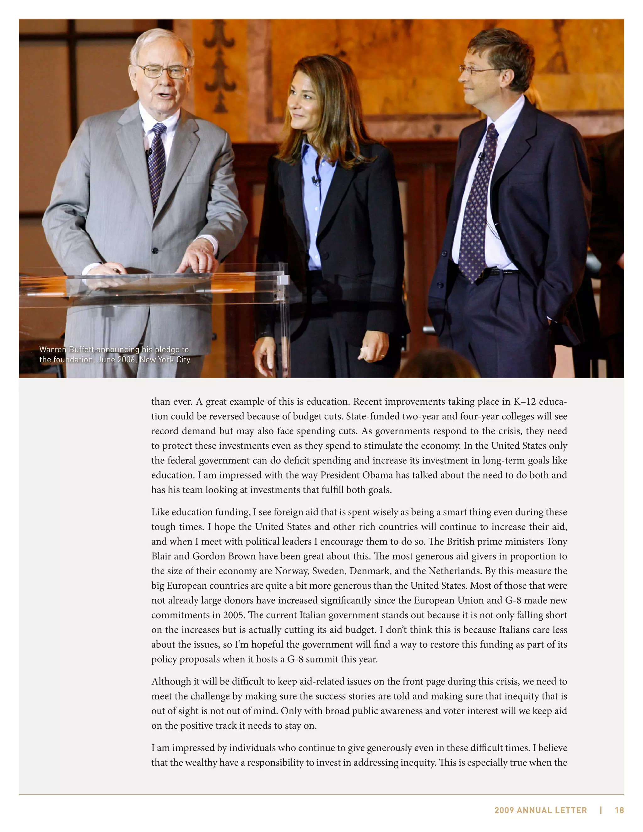 Warren Buffett announcing his pledge to
the foundation, June 2006, New York City




                             than ever. A great example of this is education. Recent improvements taking place in K–12 educa-
                             tion could be reversed because of budget cuts. State-funded two-year and four-year colleges will see
                             record demand but may also face spending cuts. As governments respond to the crisis, they need
                             to protect these investments even as they spend to stimulate the economy. In the United States only
                             the federal government can do deficit spending and increase its investment in long-term goals like
                             education. I am impressed with the way President Obama has talked about the need to do both and
                             has his team looking at investments that fulfill both goals.

                             Like education funding, I see foreign aid that is spent wisely as being a smart thing even during these
                             tough times. I hope the United States and other rich countries will continue to increase their aid,
                             and when I meet with political leaders I encourage them to do so. The British prime ministers Tony
                             Blair and Gordon Brown have been great about this. The most generous aid givers in proportion to
                             the size of their economy are Norway, Sweden, Denmark, and the Netherlands. By this measure the
                             big European countries are quite a bit more generous than the United States. Most of those that were
                             not already large donors have increased significantly since the European Union and G-8 made new
                             commitments in 2005. The current Italian government stands out because it is not only falling short
                             on the increases but is actually cutting its aid budget. I don’t think this is because Italians care less
                             about the issues, so I’m hopeful the government will find a way to restore this funding as part of its
                             policy proposals when it hosts a G-8 summit this year.

                             Although it will be difficult to keep aid-related issues on the front page during this crisis, we need to
                             meet the challenge by making sure the success stories are told and making sure that inequity that is
                             out of sight is not out of mind. Only with broad public awareness and voter interest will we keep aid
                             on the positive track it needs to stay on.

                             I am impressed by individuals who continue to give generously even in these difficult times. I believe
                             that the wealthy have a responsibility to invest in addressing inequity. This is especially true when the



                                                                                                                   2009 AnnuAl letter    |   18
 