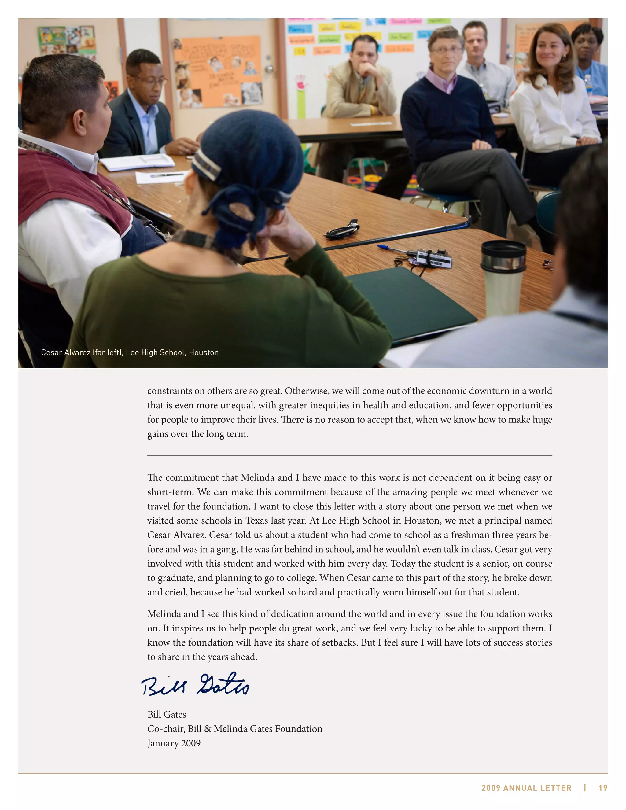 Cesar Alvarez (far left), Lee High School, Houston



                             constraints on others are so great. Otherwise, we will come out of the economic downturn in a world
                             that is even more unequal, with greater inequities in health and education, and fewer opportunities
                             for people to improve their lives. There is no reason to accept that, when we know how to make huge
                             gains over the long term.



                             The commitment that Melinda and I have made to this work is not dependent on it being easy or
                             short-term. We can make this commitment because of the amazing people we meet whenever we
                             travel for the foundation. I want to close this letter with a story about one person we met when we
                             visited some schools in Texas last year. At Lee High School in Houston, we met a principal named
                             Cesar Alvarez. Cesar told us about a student who had come to school as a freshman three years be-
                             fore and was in a gang. He was far behind in school, and he wouldn’t even talk in class. Cesar got very
                             involved with this student and worked with him every day. Today the student is a senior, on course
                             to graduate, and planning to go to college. When Cesar came to this part of the story, he broke down
                             and cried, because he had worked so hard and practically worn himself out for that student.

                             Melinda and I see this kind of dedication around the world and in every issue the foundation works
                             on. It inspires us to help people do great work, and we feel very lucky to be able to support them. I
                             know the foundation will have its share of setbacks. But I feel sure I will have lots of success stories
                             to share in the years ahead.




                             Bill Gates
                             Co-chair, Bill & Melinda Gates Foundation
                             January 2009



                                                                                                                  2009 AnnuAl letter    |   19
 