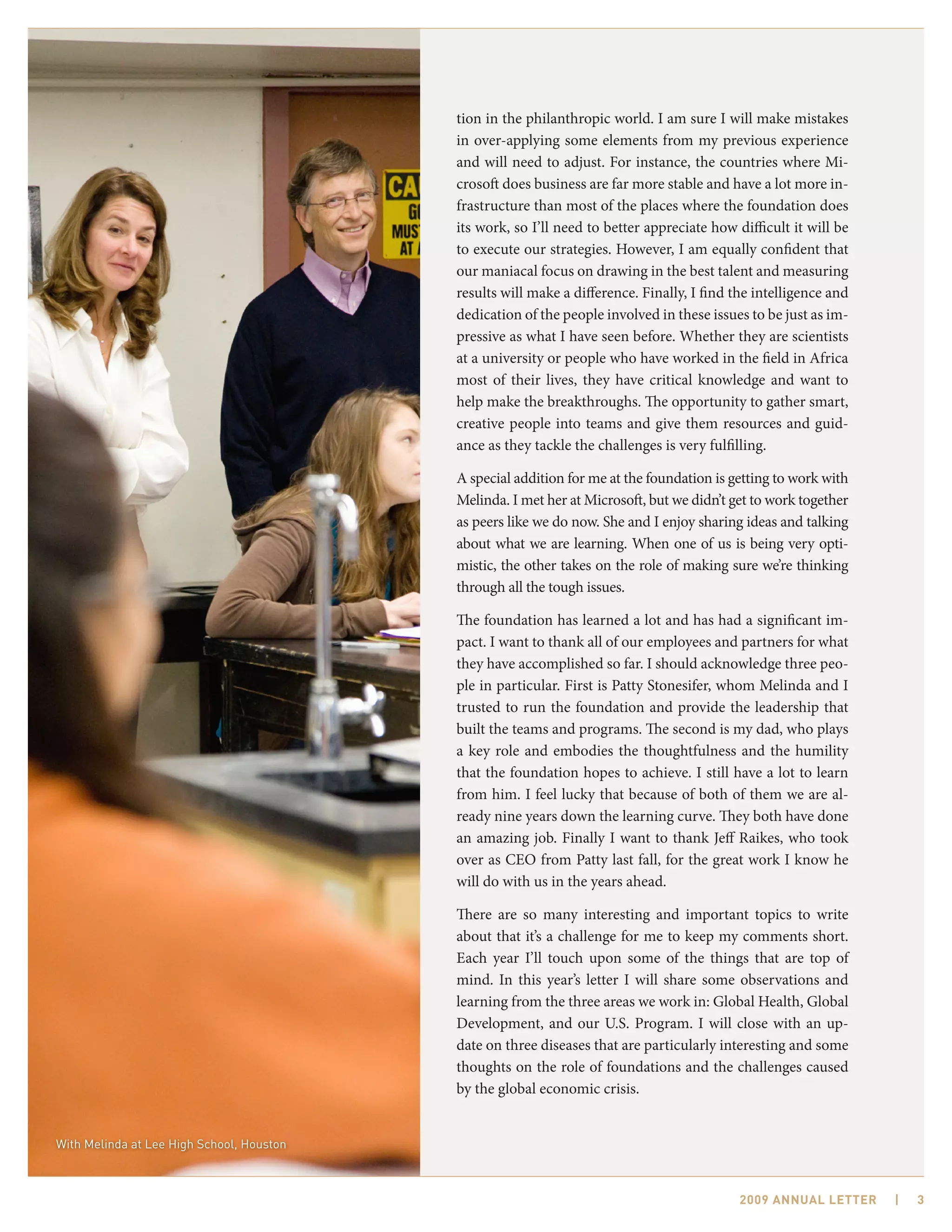 tion in the philanthropic world. I am sure I will make mistakes
                                           in over-applying some elements from my previous experience
                                           and will need to adjust. For instance, the countries where Mi-
                                           crosoft does business are far more stable and have a lot more in-
                                           frastructure than most of the places where the foundation does
                                           its work, so I’ll need to better appreciate how difficult it will be
                                           to execute our strategies. However, I am equally confident that
                                           our maniacal focus on drawing in the best talent and measuring
                                           results will make a difference. Finally, I find the intelligence and
                                           dedication of the people involved in these issues to be just as im-
                                           pressive as what I have seen before. Whether they are scientists
                                           at a university or people who have worked in the field in Africa
                                           most of their lives, they have critical knowledge and want to
                                           help make the breakthroughs. The opportunity to gather smart,
                                           creative people into teams and give them resources and guid-
                                           ance as they tackle the challenges is very fulfilling.

                                           A special addition for me at the foundation is getting to work with
                                           Melinda. I met her at Microsoft, but we didn’t get to work together
                                           as peers like we do now. She and I enjoy sharing ideas and talking
                                           about what we are learning. When one of us is being very opti-
                                           mistic, the other takes on the role of making sure we’re thinking
                                           through all the tough issues.

                                           The foundation has learned a lot and has had a significant im-
                                           pact. I want to thank all of our employees and partners for what
                                           they have accomplished so far. I should acknowledge three peo-
                                           ple in particular. First is Patty Stonesifer, whom Melinda and I
                                           trusted to run the foundation and provide the leadership that
                                           built the teams and programs. The second is my dad, who plays
                                           a key role and embodies the thoughtfulness and the humility
                                           that the foundation hopes to achieve. I still have a lot to learn
                                           from him. I feel lucky that because of both of them we are al-
                                           ready nine years down the learning curve. They both have done
                                           an amazing job. Finally I want to thank Jeff Raikes, who took
                                           over as CEO from Patty last fall, for the great work I know he
                                           will do with us in the years ahead.

                                           There are so many interesting and important topics to write
                                           about that it’s a challenge for me to keep my comments short.
                                           Each year I’ll touch upon some of the things that are top of
                                           mind. In this year’s letter I will share some observations and
                                           learning from the three areas we work in: Global Health, Global
                                           Development, and our U.S. Program. I will close with an up-
                                           date on three diseases that are particularly interesting and some
                                           thoughts on the role of foundations and the challenges caused
                                           by the global economic crisis.


With Melinda at Lee High School, Houston



                                                                                            2009 AnnuAl letter    |   3
 