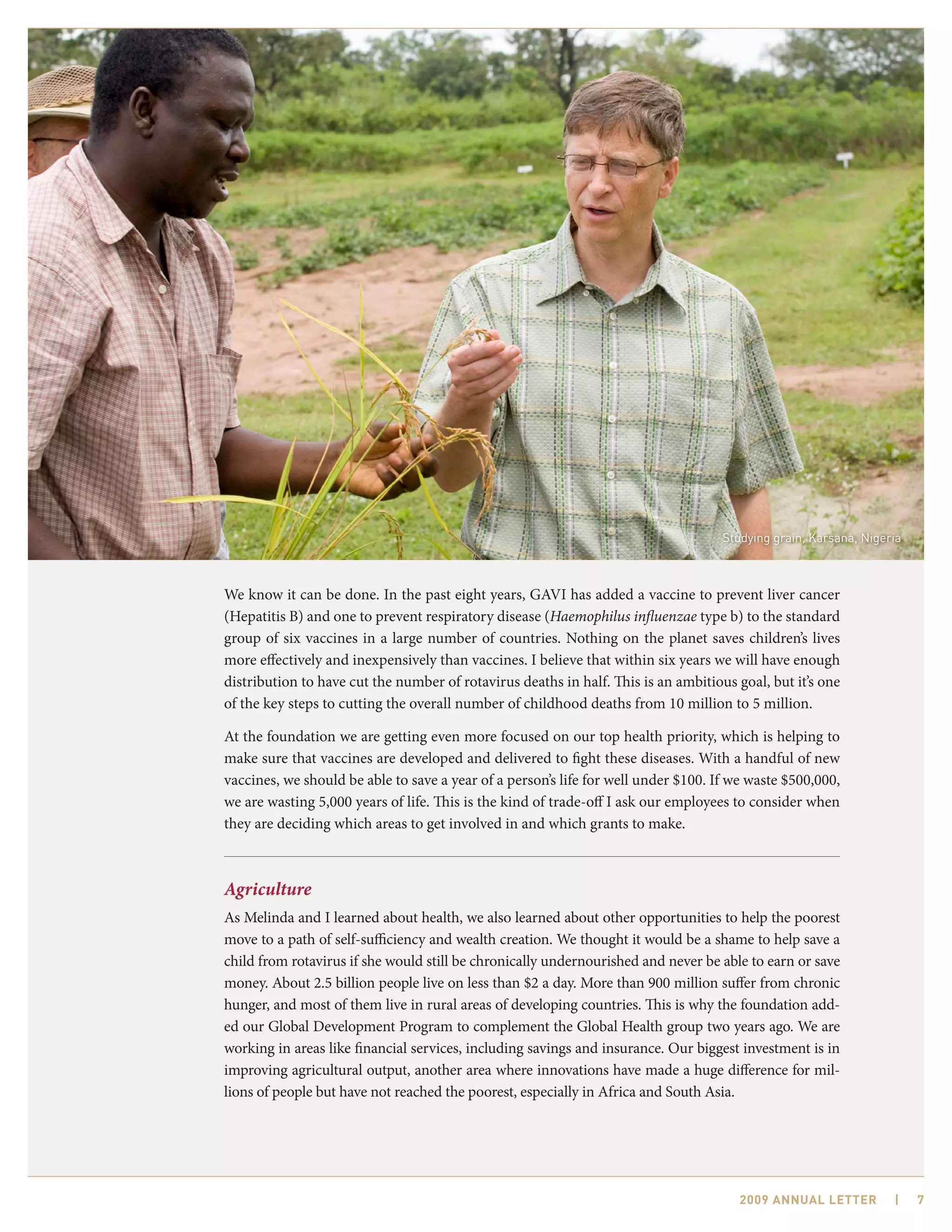 Studying grain, Karsana, Nigeria



We know it can be done. In the past eight years, GAVI has added a vaccine to prevent liver cancer
(Hepatitis B) and one to prevent respiratory disease (Haemophilus influenzae type b) to the standard
group of six vaccines in a large number of countries. Nothing on the planet saves children’s lives
more effectively and inexpensively than vaccines. I believe that within six years we will have enough
distribution to have cut the number of rotavirus deaths in half. This is an ambitious goal, but it’s one
of the key steps to cutting the overall number of childhood deaths from 10 million to 5 million.

At the foundation we are getting even more focused on our top health priority, which is helping to
make sure that vaccines are developed and delivered to fight these diseases. With a handful of new
vaccines, we should be able to save a year of a person’s life for well under $100. If we waste $500,000,
we are wasting 5,000 years of life. This is the kind of trade-off I ask our employees to consider when
they are deciding which areas to get involved in and which grants to make.



Agriculture
As Melinda and I learned about health, we also learned about other opportunities to help the poorest
move to a path of self-sufficiency and wealth creation. We thought it would be a shame to help save a
child from rotavirus if she would still be chronically undernourished and never be able to earn or save
money. About 2.5 billion people live on less than $2 a day. More than 900 million suffer from chronic
hunger, and most of them live in rural areas of developing countries. This is why the foundation add-
ed our Global Development Program to complement the Global Health group two years ago. We are
working in areas like financial services, including savings and insurance. Our biggest investment is in
improving agricultural output, another area where innovations have made a huge difference for mil-
lions of people but have not reached the poorest, especially in Africa and South Asia.




                                                                                       2009 AnnuAl letter         |    7
 