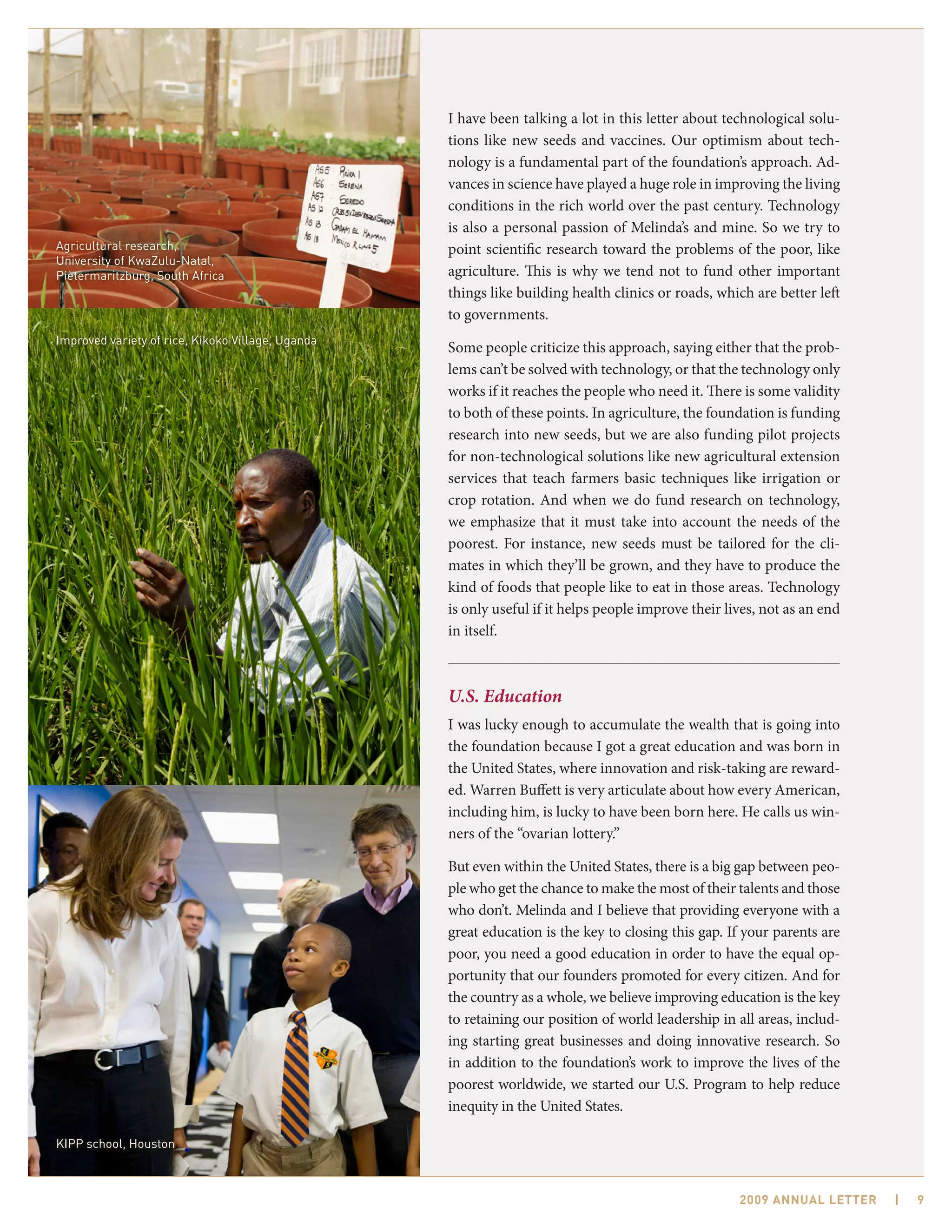 I have been talking a lot in this letter about technological solu-
                                                   tions like new seeds and vaccines. Our optimism about tech-
                                                   nology is a fundamental part of the foundation’s approach. Ad-
                                                   vances in science have played a huge role in improving the living
                                                   conditions in the rich world over the past century. Technology
                                                   is also a personal passion of Melinda’s and mine. So we try to
Agricultural research,                             point scientific research toward the problems of the poor, like
University of KwaZulu-Natal,
Pietermaritzburg, South Africa                     agriculture. This is why we tend not to fund other important
                                                   things like building health clinics or roads, which are better left
                                                   to governments.
Improved variety of rice, Kikoko Village, Uganda
                                                   Some people criticize this approach, saying either that the prob-
                                                   lems can’t be solved with technology, or that the technology only
                                                   works if it reaches the people who need it. There is some validity
                                                   to both of these points. In agriculture, the foundation is funding
                                                   research into new seeds, but we are also funding pilot projects
                                                   for non-technological solutions like new agricultural extension
                                                   services that teach farmers basic techniques like irrigation or
                                                   crop rotation. And when we do fund research on technology,
                                                   we emphasize that it must take into account the needs of the
                                                   poorest. For instance, new seeds must be tailored for the cli-
                                                   mates in which they’ll be grown, and they have to produce the
                                                   kind of foods that people like to eat in those areas. Technology
                                                   is only useful if it helps people improve their lives, not as an end
                                                   in itself.



                                                   U.S. Education
                                                   I was lucky enough to accumulate the wealth that is going into
                                                   the foundation because I got a great education and was born in
                                                   the United States, where innovation and risk-taking are reward-
                                                   ed. Warren Buffett is very articulate about how every American,
                                                   including him, is lucky to have been born here. He calls us win-
                                                   ners of the “ovarian lottery.”

                                                   But even within the United States, there is a big gap between peo-
                                                   ple who get the chance to make the most of their talents and those
                                                   who don’t. Melinda and I believe that providing everyone with a
                                                   great education is the key to closing this gap. If your parents are
                                                   poor, you need a good education in order to have the equal op-
                                                   portunity that our founders promoted for every citizen. And for
                                                   the country as a whole, we believe improving education is the key
                                                   to retaining our position of world leadership in all areas, includ-
                                                   ing starting great businesses and doing innovative research. So
                                                   in addition to the foundation’s work to improve the lives of the
                                                   poorest worldwide, we started our U.S. Program to help reduce
                                                   inequity in the United States.

KIPP school, Houston



                                                                                                     2009 AnnuAl letter   |   9
 